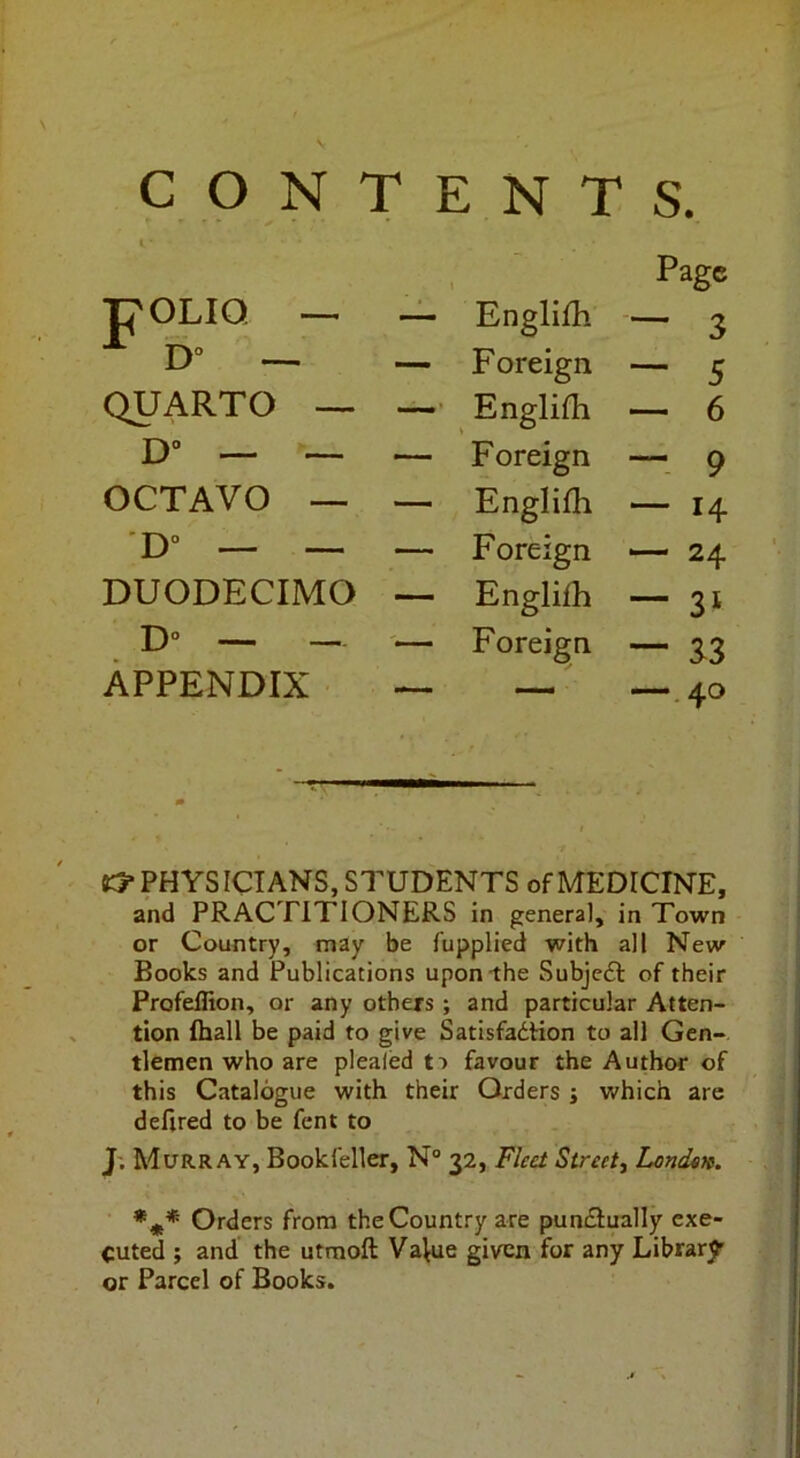 CON TENTS. 1 Page POLIQ ■— ~ Englifh — ^ Foreign — 5 QUARTO — Englifh — 6 D“ — — — Foreign —■ 9 OCTAVO — — Englifh — 14 D'* — ~ — Foreign -—24 DUODECIMO — Englifh — 31 D° — — Foreign — 33 APPENDIX — — —.40 K5* PHYSICIANS, STUDENTS of MEDICINE, and PRACTITIONERS in general, in Town or Country, may be fupplied with all New Books and Publications upon-the Subjeft of their Profeifion, or any others; and particular Atten- tion {hall be paid to give SatisfadHon to all Gen- tlemen who are plealed t:> favour the Author of this Catalogue with their Orders j which are defired to be fent to J; Murray, Bookfeller, N“ 32, Fleet Street, Londtn. *** Orders from the Country are pundiually exe- cuted ; and the utmoft Value given for any Library or Parcel of Books.