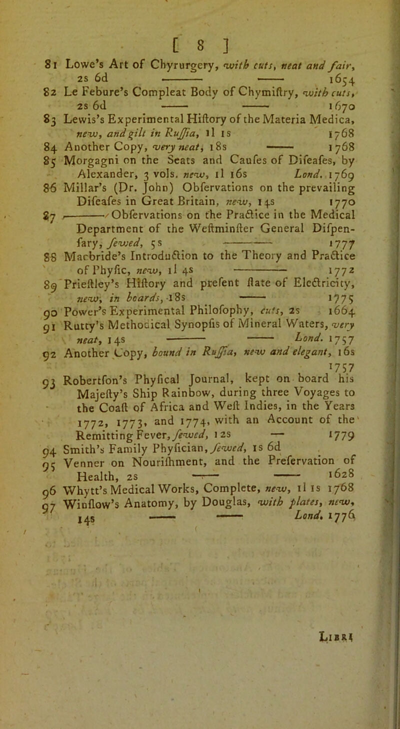 81 Lowe’s Art of Chyrurgery, <«;?//& cuts, neat and fair^ 2S 6d 1654 82 Le Febure’s Compleat Body of Chymiftry, nuitb cuts, 2s 6d 1670 83 Lewis’s Experimental Hiftory of the Materia Medica, new, and in RuJ/ia, ills 1768 84 Another Copy, wct;)'18s —■ 1768 85 Morgagni on the Seats and Caufes of Difeafes, by Alexander, 3 vols. new, il l6s Land. 1769 86 Millar’s (Pr. John) Obfervations on the prevailing Difeafes in Great Britain, new, 14s '77° 87 ^ —/Obfervations on the Pradlice in the Medical Department of the Weftminfter General Difpen- fzxy, fewed, 5 s *777 88 Marbride’s Introduftion to the Theory and Pradiice ' of Phyfic, new, il 4s 1772 89 Prieftley’s Hiftory and prefent ftate of Eledlricity, new, in beards,-\^s *775 90 Power’s Experimental Philofophy, euts, 2% 1664 91 Rutty’s Methoaical Synopfis of Mineral Waters, neat, 14s Land. 1757 92 Another Copy, hound in Ru£sa, new and elegant, 16s *757 93 Robertfon’s Phyfical Journal, kept on board his Majefty’s Ship Rainbow, during three Voyages to the Coaft of Africa and Weft Indies, in the Years 1772, *773» and 1774, with an Account of the' Remitting Fever,yi'wfd', 12s — 1779 94 Smith’s Family Phyfician.^wr^/, is 6d 95 Venner on Nouriftiment, and the Prefervation of Health, 2S — 1628 96 Whytt’s Medical Works, Complete, ills 1768 97 Winflow’s Anatomy, by Douglas, with plates, new, 14s *77^