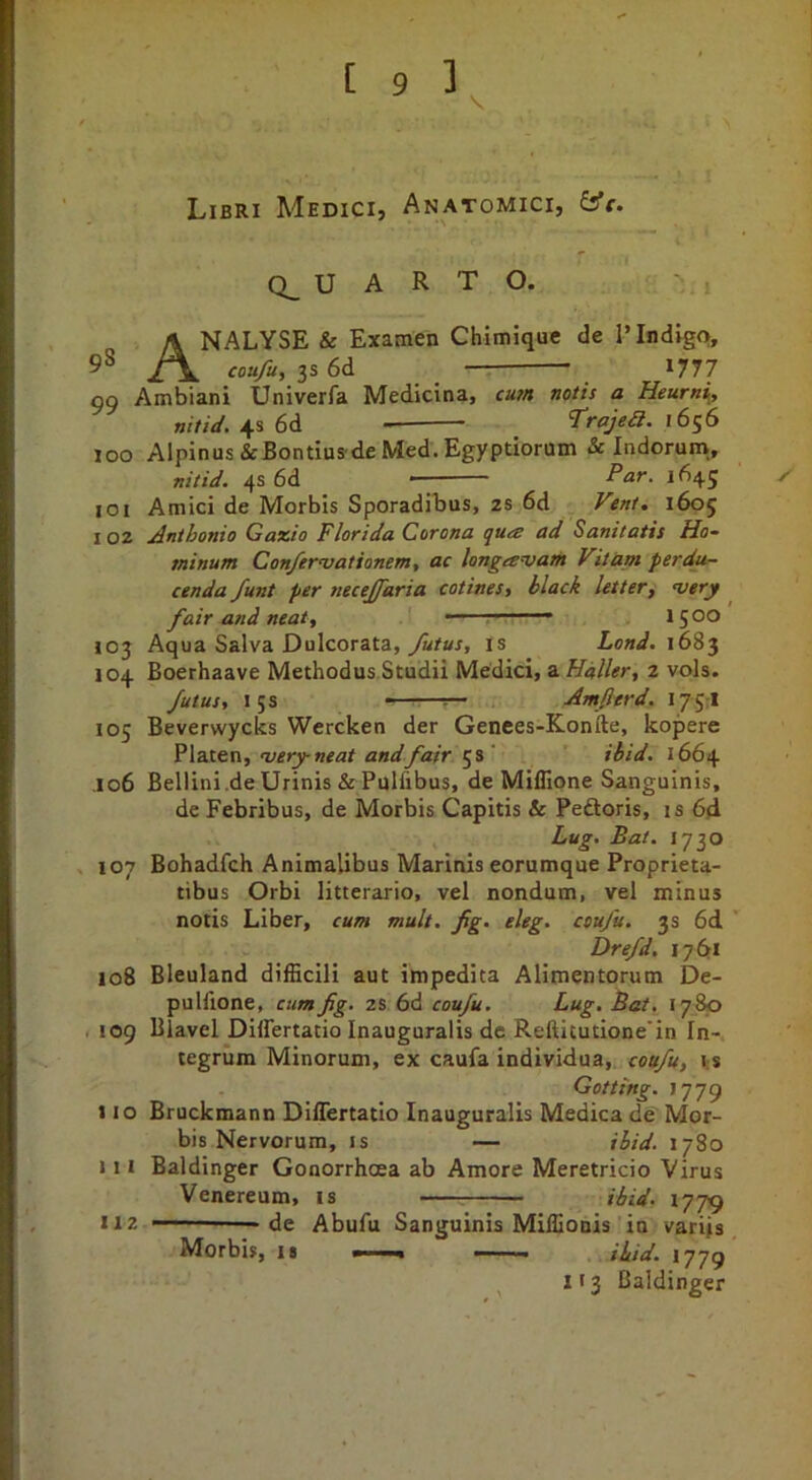 Libri Medici, Anatomici, fs’r. Q_ U A R T O. Analyse & Examen Chimique de 1’Indigo, coufu, 3s 6d 1777 99 Ambiani Univerfa Medicina, cum noth a Heurni, nitid. 6d. <Trajea. 16^6 100 Alpinus&Bontius-deMed.Egyptiorum & Indorum., nitid. ^s6d Par. 1645 ✓ 101 Amici de Morbis Sporadibus, 2s 6d Fent, 1605 102 Anthonio Gaxio Florida Corona qua ad Sanitatis Ho~ minum Con/ervationem, ac longavam Vitam perdu- cenda funt per necejfaria cotines, black letter, very ^ fair and neat, - ■ ' ' 1500 103 Aqua Salva Dulcorata, is Lond. 1683 104 Boerhaave Methodus.Studii Medici, a Haller, 2 vols. futus, 15s - Amfierd. i/jrl 105 Beverwycks Wercken der Genees-Konile, kopere wery neat and fair ibid. 1664 ,106 Bellini .de Urinis & Pulfibus, de Miflione Sanguinis, de Febribus, de Morbis Capitis & Peftoris, is 64 Lug. Bat. 1730 107 Bohadfch Animalibus Marinis eorumque Proprieta- tibus Orbi litterario, vel nondum, vel minus notis Liber, cum mult. fig. eleg. coufu. 3s 6d Drefd. 1761 108 Bleuland difEcili aut impedita Alimentorum De- puHlone, cum fig. z&6d coufu. Lug, Bat. 1780 r 109 Blavel Differtatio Inauguralis de Reftitutione'in In- tegrum Minorum, ex caufa individua, coufu, is Getting. 1779 110 Bruckmann Differtatio Inauguralis Medica de Mor- bis Nervorum, IS — ibid. 1780 111 Baldinger Gonorrhoea ab Amore Meretricio Virus Venereum, is ibid. 1779 112 de Abufu Sanguinis Miffionis in varijs Morbis, is —, ibid. 1779 ^ 113 Baldinger