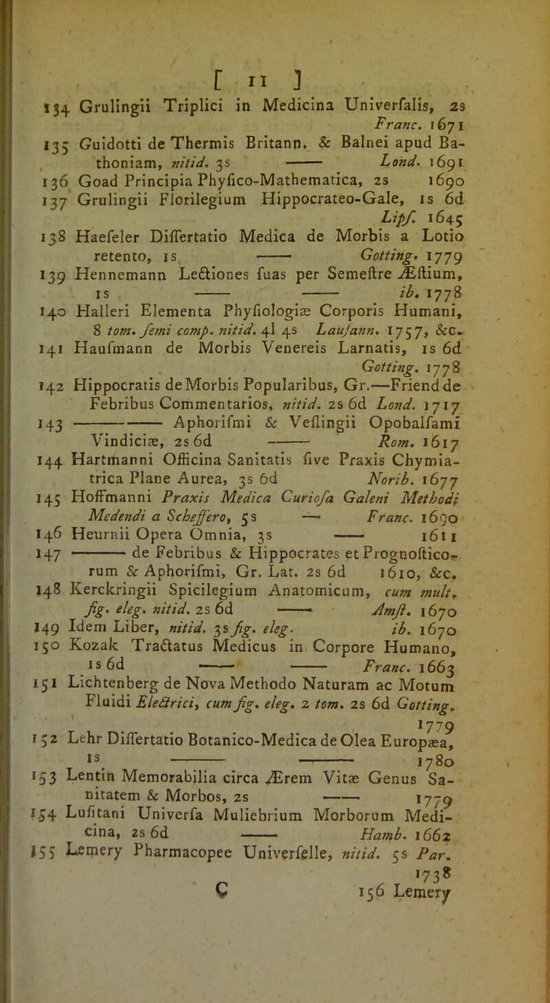 134 Grulingii Triplici in Medicina Univerfalis, 23 Franc. 1671 135 Guidotti de Thermis Britann. & Balnei apud Ba- , thoniam, nitid. 3s Land. 1691 136 Goad Principia Phyfico-Mathematica, 2S 1690 137 Grulingii Florilegium Hippocrateo-Gale, is 6d Lipf. 1645 138 Haefeler Differtatio Medica de Morbis a Lotio retento, is —— Getting. 1779 139 Hennemann Leftlones fuas per Semeftre Aftium, IS ih. 1778 140 Halleri Elementa Phyfiologije Corporis Humani, 8 tom. femi comp, nitid. 4I 4s Laujann. 1757, &C. 141 Haufmann de Morbis Venereis Larnatis, is 6d Getting. 1778 142 Hippocratis deMorbis Popularibus, Gr.—Friendde Febribus Commentarios, nitid. 2s 6d Land. 1717 143 Aphorifmi & VeBingii Opobalfami Vindiciae, 2s 6d Re?n. 1617 144 Hartrtianni Ofiicina Sanitatis five Praxis Chymia- trica Plane Aurea, 3s 6d Nerib. 1677 145 Hoffmanni Praxis Medica Curiofa Galeni Methedi Medendi a Scheffer0, 5 s — Franc. 1690 146 Heurnii Opera Omnia, 3s i6n 147 de Febribus & Hippocrates et Prognofticor rum & Aphorifmi, Gr. Lat. 2s 6d 1610, &c, 148 Kerckringii Spicilegium Anatomicum, cum mult^ Jig. eleg. nitid. 2s 6d —— Amji. 1670 149 Idem Liber, nitid. 3s Jig. eleg. ib. 1670 150 Kozak Traftatus Medicus in Corpore Humano, I s 6d — '* Franc. 1663 151 Lichtenberg de Nova Methodo Naturam ac Motum Fluidi EleSrici, cum Jg. eleg. 2 tern. 2s 6d Getting. 17-79 I 5 2 Lehr Differtatio Botanico-Medica de Olea Europjea, is_ —77“. — 1780 153 Lentin Memorabilia circa .^rem Vitae Genus Sa- nitatem & Morbos, 2s *779 154 Lufitani Univerfa Muliebrium Morborum Medi- cina, 2s 6d Hamb. 1662 155 Lemery Pharmacopee Univerfelle, nitid. 5s Par. >73* C 156 Lemery