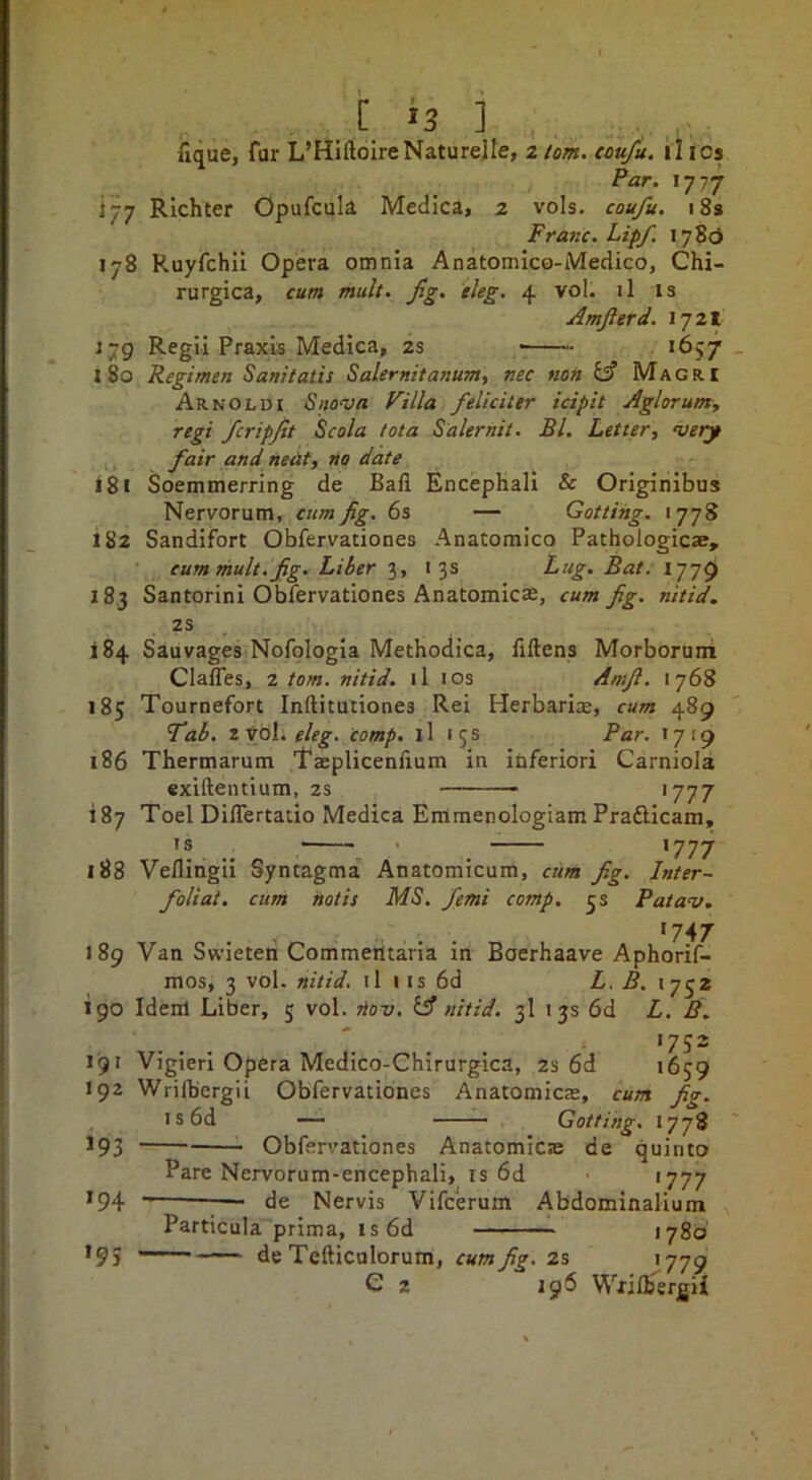 iique, far L’HiftoireNaturelle, 2 lorn, tou/u. il tcs Par. \-jrj 177 Richter Opufcula Medica, 2 vols. coufu. 18s Franc. Lip/, 178c} 178 R.uyfchil Opera omnia Anatomico-Medico, Chi- rurgica, cum mult. fig. eleg, 4 vol. il is Amfierd. 1721 1,79 Regil Praxis Medica, 2s *657 _ 180 Regimen Sanitatis Salernitanum, nec non Maori Arnoldi Snova Villa feliciter icipit Aglorumy regi fcripfit Scola tot a Salernit. Bl. Letter, very fair and neat, no date 181 Soemmerring de Bail Encephall & Originibus Nervorum, cum fig. 6s — Gotting. >778 182 Sandifort Obfervationes Anatomico Pathologicae, cum mult.fig. Liber 3, 13s Lug. Bat. 1779 183 Santorini Obfervationes Anatomicse, cum fig. nitid. 2S 184 Sauvages Nofplogia Methodica, flftens Morborum Claffes, 2 tom. nitid. il los Amfi. 1768 185 Tournefort Inftitutiones Rei Herbari^e, cum 489 fab. eleg. comp. ll 15s Par. *719 186 Thermarum Taeplicenfium in inferiori Carniola exiftentium, zs ‘777 iSy Toel Differtatio Medica Eirtmenologiam Prafticam, ’! . ■ . >777 188 Vefliiigii Syntagma Anatomicum, cum fig. Inter- foliat. cum notis MS. femi comp. 3s Patav. 189 Van Swieteri Commeiltaria in Boerhaave Aphorif- mos, 3 vol. nitid. il 1 is 6d L. B. 190 Idem Liber, 5 vol. ^ov. if nitid. 3I 13s 6d L. B. '752 191 Vigieri Opera Medico-Chirurgica, 2s 6d 1659 192 Wrifbergii Obfervationes Anatomicas, cum fig. I s 6d — ■■■- — Gotting, 1778 193 Obfervationes Anatomicas de quinto Pare Nervorum-encephali, is 6d '777 194 — de Nervis Vifcerum Abdominalium Particula prima, is6d 1780 de Tefticulorum, cum fig. z% 1779 C 2 196 Wxilhergii