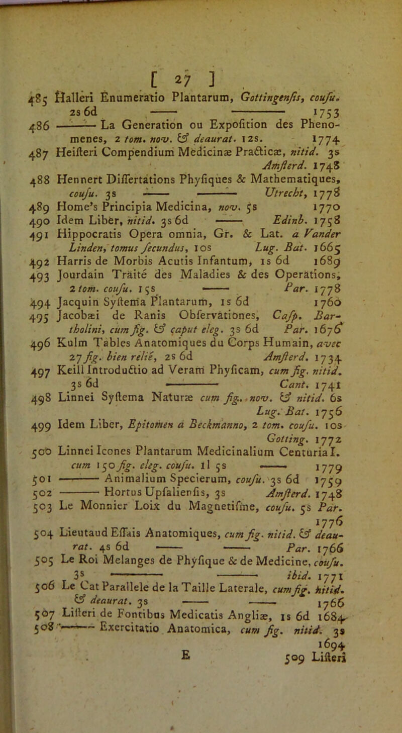 48s 486 487 488 I 27 ■] _ fjalleri Enumeratio Plantarum, Gottingenfis, coufu. 2s6d 1753 ——^— La Generation ou Expoficion des Pheno- menes, 2 tom> nov. £3 deaurat- 12s. *774 Heifteri Compendiuiri Mfedicinae Prafticae, nitid, 3s Amjierd. 174S Hennert Di/Tertatlons Phyfiques & Mathematiques, coufu. 3s ■■ Utrecht, 1778 Home’s Principia Medicina, »o'y. 5s *770 Idem Liber, w/r/V. 3s 6d —■— Edinb. 1758 Hippocratis Opera omnia, Gr. & Lat. a Vander Linden, tomus fecundus, I os Lug. Bat. 1665 Harris de Morbis Acutis Infantum, is 6d 1689 Jourdain Traite des Maladies & des Operations; Horn, coufu. 15s —— Par. 1778 494 Jacquin Syftema I^lantarum, is6d 1766 495 Jacobs! de Ranis Obfervationes, Cafp. Bar- tholini, cum fig. £3” <;aput eleg. 3s 6d Par. 167^ 489 490 49* 492 493 496 497 498 Kulm Tables Anatomiques du Corps Humain, avec T.’] fig. bien relie, 2S 6d Amfierd, 1734 Keilllntrodudlio ad Veram Phyficam, cum fig. nitid. 3s 6d - Cant. 1741 Linnei Syftema Naturae cum fg..,no’v. £ff nitid. 6s Lug. Bat. 1756 499 Idem Liber, Epitomen a Beckm'anno, 2 tom. coufu. los Gotting. 1772 500 Linnei leones Plantarum Medicinalium Centurial. cum i^ofg. eleg. coufu. ll js —— *779 501 —— Animallum Specierum, coufu.'‘^% 6d *759 502 Hortus Upfaliepfis, 3s Amfierd. 1748 503 Le Monnier Loix du Magnetifine, coufu. 5s Par. *77^ 504 Lieutaud Eflais Anatomiques, cum fig. nitid. £ff deau~ rar. 4s 6d Par. i’]6S 505 Le Roi Melanges de Phyfique & de Medicine, coufu. 35^ ■ ibid. 1771 506 Le Cat Parallele de la Taille Laterale, cumfig, hitid. £sf deaurat. 3s 1766 507 Lilleri de Fontibus Medicatis AngHs, is 6d 1684- 508 ■' ' ~ Lxercitatio Anatomica, cum fig. nitid. 3s 1694 E 509 Lifteri
