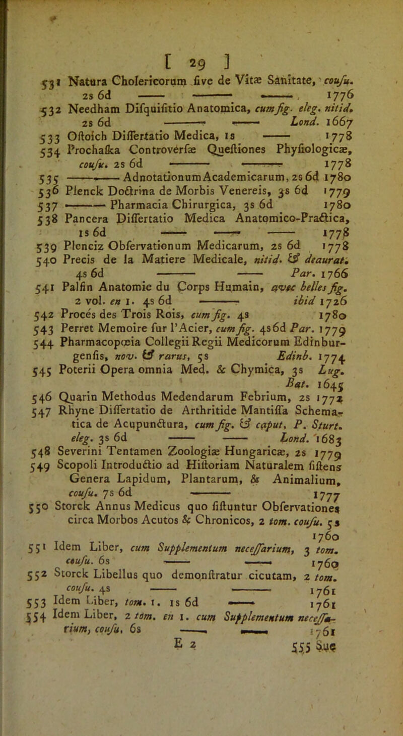 yji Natara Cholericorum five de Vit® Sanitate, ’ rsa/i. 2s 6d » —, ^776 532 Needham Difquifitio Anatomica, cumfig- eUg. nitid, 2s 6d ■ Lo/id. 1667 533 Oftoich Diflertatio Medica, IS >778 534 Prochafka Controv^rfae Quelliones Phyfiologic®, eou/u, 2s 6d • ■ ' ■ *77^ 535 AdnotationumAcademicarum,2s6d 1780 536 Plenck Dodirma de Morbis Venereis, 38 6d '779 537 -——Pharmacia Chirurgica, 3s 6d 1780 538 Pancera Diflertatio Medica Anatomico-Pra^tica, is6d ——- 1778 Plenciz Obfervationum Medicarum, 2S 6d 1778 Precis de la Matiere Medicale, ntiid. dtaurat. 539 540 4s 6d Par. 1766 54* 542 Pallin Anatomic du Corps Hsimain, a’vn: belles fig. 2 vol. 1. 4s 6d ■■■ ibid \~jzS Proces des Trois Rois, cumfig. 4s 1780 543 Ferret Memoire fur I’Acier, cum fig. 4s6d Par. 1779 544 Pharmacopceia ColleguRegii Medicorum Edfnbur- genfis, no'v. rarus, 5s Edinb. 1774 545 Poterii Opera omnia Med. & Chymica, 3s Lug, Bat. 1645 546 Quarin Methodus Medendarum Febrium, 2s 177* 547 Rhyne Dilfertatio de Arthritide MantilTa Schema- tica de Acupundtura, cum fig. caput, P, Sturt. 3s 6d Lond.'i6^‘^ 548 Severini Tentamen Zoologias Hungaric®, zs 1779 549 Scopoli Introduftio ad Hiliorlam Naturalem fiftens Genera Lapidum, Plantarum, & Animalium, coufu. 7s 6d ^777 J50 Storck Annus Medicus quo fiftuntur Obfervationes circa Morbos Acutos h Chronicos, 2 tom. coufu. js 1760 551 Idem Liber, cum Supplementum necefiarium, 552 Storck Libellus quo dempnftratur cicutam, coufu. 4s 553 Idem Uber, tom. i. |54 Idem Liber, 2 tom. en i coufu, 6s 3 tom. 176P 2 tom. - 1761 IS 6d ■ ' 1761 cum Supplementum neceffia-^ —. . 1761 ^ 555 \