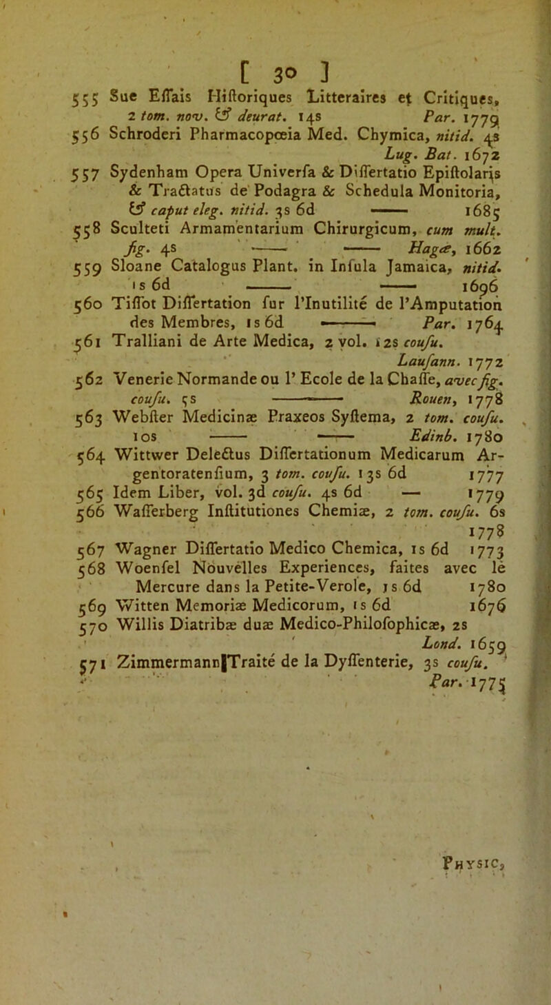 555 Effals Hiftoriques LItteraires et Critiques, 2 tom. nov. iS deurat. 14s Par. 1779 556 Schrodcri Pharmacopoeia Med. Chymica, nitid. 4s Lug. Bat. 1672 557 Sydenham Opera Univerfa &D\lTertatio Epiftolar^s & Traftatus de' Podagra &c Schedula Monitoria, y caput eleg. nitid. 3s 6d 1685 558 Sculteti Armamentarium Chirurgicum, cum mult. 4® Hagtg, 1662 559 Sloane Catalogus Plant, in Infula Jamaica, nitid- I s 6d —— —— 560 Tiflbt DilTertation fur Plnutilite de PAmputation des Membres, is6d =- Par. 1764 561 Tralliani de Arte Medica, 2 yol. iz% coufu. ■ Laufann. 1772 562 Venerie Normande ou P Ecole de la ChalTe, avecfig. coufu, 5s —— Rouent 1778 563 Webller Medicinae Praxeos Syllema, 2 tom. coufu. 10s —— Edinb. 1780 '564 Wittwer Deleftus DilTertationum Medicarum Ar- gentoratenfium, 3 tom. coufu. 13s 6d 1777 565 Idem Liber, vol. 3d ro«/«. 4s 6d — '779 566 WalTerberg Inftitutiones Chemiae, 2 tom. coufu. 6s 1778 567 Wagner DilTertatio Medico Chemica, is 6d 1773 568 Woenfel Nbuvdles Experiences, faites avec le Mercure dans la Petite-Verolc, js6d 1780 569 Witten Memoriae Medicorum, is 6d 1676 570 Willis Diatribae duae Medico-Philofophicae, 2s ' ' Land. 1659 571 Zimmermann|Traite de la Dyflenterie, 3s coufu. * '■ i’/ir. 1775 , Physic,