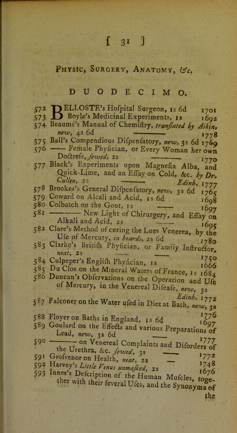 Physic, Surgery, Anatomy, £ffr. , DUODECIMO. 572 OELLOSTE’s Hofpital Surgeon, IS 6d 1701 573 JLJ Boyle’s Medicinal Experiments, is 1692 57+ Bcaume’s Manual of Chemiftry, tranjlated hy Jikin, new, 4s 6d — *778 575 Ball’s Compendious Difpenfatory, 3s 6d 1769 576 Female Phyfician, or Every Woman her own Doftrefs,y?w;<7, 1770 ^77 Black’s Experiments upon Magnefia Alba, and Quick-Lime, and an EBay on Cold, Sec, hy Dr. Cullen, 2S Edinh. 1777 578 Brookes’s General Difpenfatory, new, 3s 6d 176c 579 Coward on Alcali and Acid, is 6d iLg 580 Colbatch on the Gout, is ^607 of Chirurgery, and EBay on Alkali and Acid, 2s i6oc 582 Clare’s Method of curing the Lues Venerea, by the Ufe pf Mercury, /> hoards, zs 6d lygo 583 Clarke’s Britilh Phyfician, or Family Inflruftor neaf, 2s *’ 584 Culpeper’s Englifli Phyfician, is 585 Du Clos on the Mineral Waters ofFrance, is i68? 586 Duncan’s Obfervations on the Operation and Ufe of Mercury, in the Venereal Difeafe, new, 3 s 587 Falconet- on the Water ufed in Diet at 588 Floyeron Baths in England, is 6d 589 Goulard on the Effeds and various PreparationsS Lead, ne<vj, 3s 6d Complaints and DiforderPof the Urethra, &c./W, 3s —> V®, 59t Grofvenoron Health. „eae, 2s _ ^7* 592 Harvey’s L///Z, f^enus unmajked, 2s jAl 593 Innes s Defeription of the Human Mufcles, tote^ iher with their feveral Ufes, and the Synonymfof