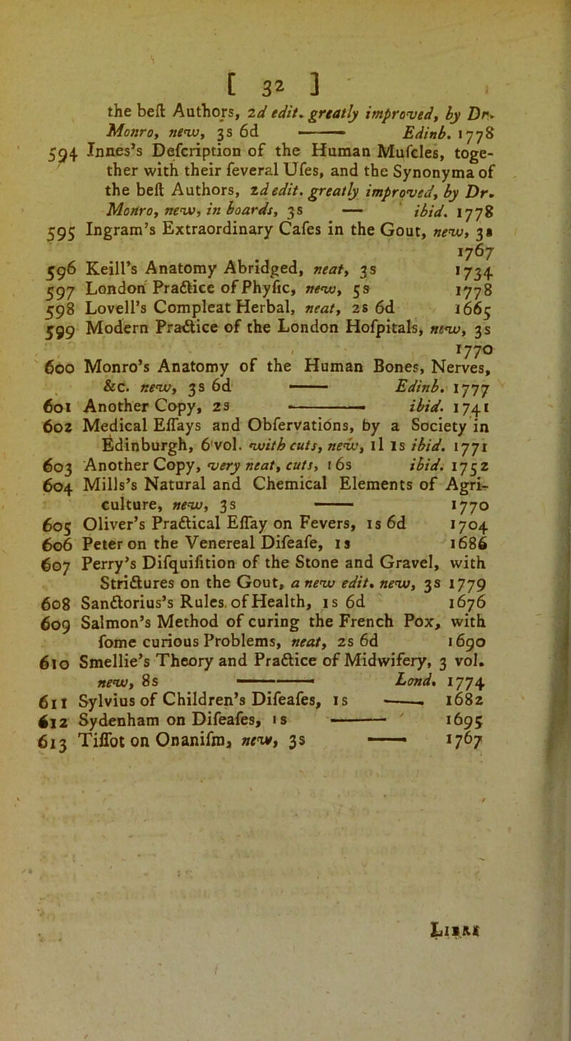 the beft Authors, 2d edit, grtatly improved, by Dr- Monro, nevj, 3s 6d ■ Edinb. 1778 594 Innes’s Defcription of the Human Mufcles, toge- ther with their feveral Ufes, and the Synonyma of the beft Authors, zdedit, greatly improved, by Dr. Monro, nev), in boards, 3s — ' ibid. 1778 595 Ingram’s Extraordinary Cafes in the Gout, new, 3 s *767 596 Keill’s Anatomy Abridged, neat, 3s 1734 597 London Praftice of Phyfic, new, 53 1778 598 Lovell’s Compleat Herbal, neat, 2s 6d 1665 599 Modern Pra^ice of the London Hofpitals, new, 3s 1770 ' 600 Monro’s Anatomy of the Human Bones, Nerves, &c. new, 3 s 6d —- Edinb. 1777 601 Another Copy, 2S ibid. 1741 602 Medical ElTays and Obfervatibns, by a Society in ildinburgh, 6'vol. with cuts, new, ll is ibid. 1771 603 Another Copy, «^a/, t6s ibidi ij^z 604 Mills’s Natural and Chemical Elements of Agri- culture, new, 3 s —— *770 60s Olh’er’s Praftical Eflay on Fevers, is6d 1704 606 Peter on the Venereal Difeafe, is 1686 607 Perry’s Difquifition of the Stone and Gravel, with Striftures on the Gout, a new edit, new, 3s 1779 608 Sanftorius’s Rules, of Health, is 6d 1676 609 Salmon’s Method of curing the French Pox, with fome curious Problems, neat, 2s 6d i6go 610 Smellie’s Theory and Praftice of Midwifery, 3 vol. new, 8 s ■ Land, 1774 611 Sylvius of Children’s Difeafes, is 1682 612 Sydenham on Difeafes, is ' 1695 613 TilTot on Onanifni, new, 3s — 1767 Lii&i