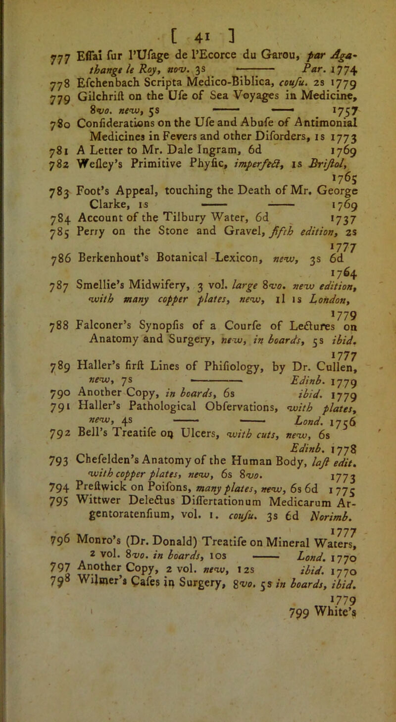 777 778 779 780 781 782 783 784 785 786 787 788 789 790 79‘ 792 793 794 795 796 797 7j8 [ 41 ] Effal fur I’Ufage de I’Ecorce du Garou, par Aga- thangth Roy, nov. 3s ^ --—— Par. 1774 Efchenbach Scripta Medico-Biblica, eou/u. 2s 1779 Gilchrift on the Ufe of Sea Voyages in Medicine, ivo. new, 5s ■ ~—« *757 Confideratlons on the Ufe and Abufe of Antimonial Medicines in Fevers and other Diforders, is 1773 A Letter to Mr. Dale Ingram, 6d ' 1769 Wefley’s Primitive Phyfic, imperfeil, is Brtjlol, 176s Foot’s Appeal, touching the Death of Mr. George Clarke, is - >769 Account of the Tilbury Water, 6d *737 Perry on the Stone and Gravel, fifth edition, 2S *777 Berkenhout’s Botanical -Lexicon, new, 3s 6d '7^4 Smellie’s Midwifery, 3 vol. large new edition, with many copper plates, new, il is London, Falconer’s Synopfis of a Courfe of Leflures on Anatomy and Surgery, new, in boards, 5 s ibid. *777 Haller’s firft Lines of Phifiology, by Dr. Cullen, new, 7% - Edinb. 1779 Another Copy, in hoards, 6s ibid. 1779 Haller’s Pathological Obfervations, with plates, new, 4s Land. 1756 Bell’s Treatife 09 Ulcers, with cuts, new, 6s Edinb. 1778 Chefelden’s Anatomy of the Human Body, laft edit. with copper plates, new, 6s S'vo. 1773 Preftwick on Poifons, many plates, new, 6s 6d 1775 Wittwer Deledlus Differtationum Medicarum Ar- gcntoratenfium, vol. i. coufu. 3s 6d Horimb. 1777 Monro’s (Dr. Donald) Treatife on Mineral Waters, 2 vol. %vo. in boards, los —— Land. 1770 Another Copy, 2 vol. new, 12s ibid. 1770 Wilmer’s Cafes ip Surgery, gw. 5s in boards, ibid. 1779 799 White’s I