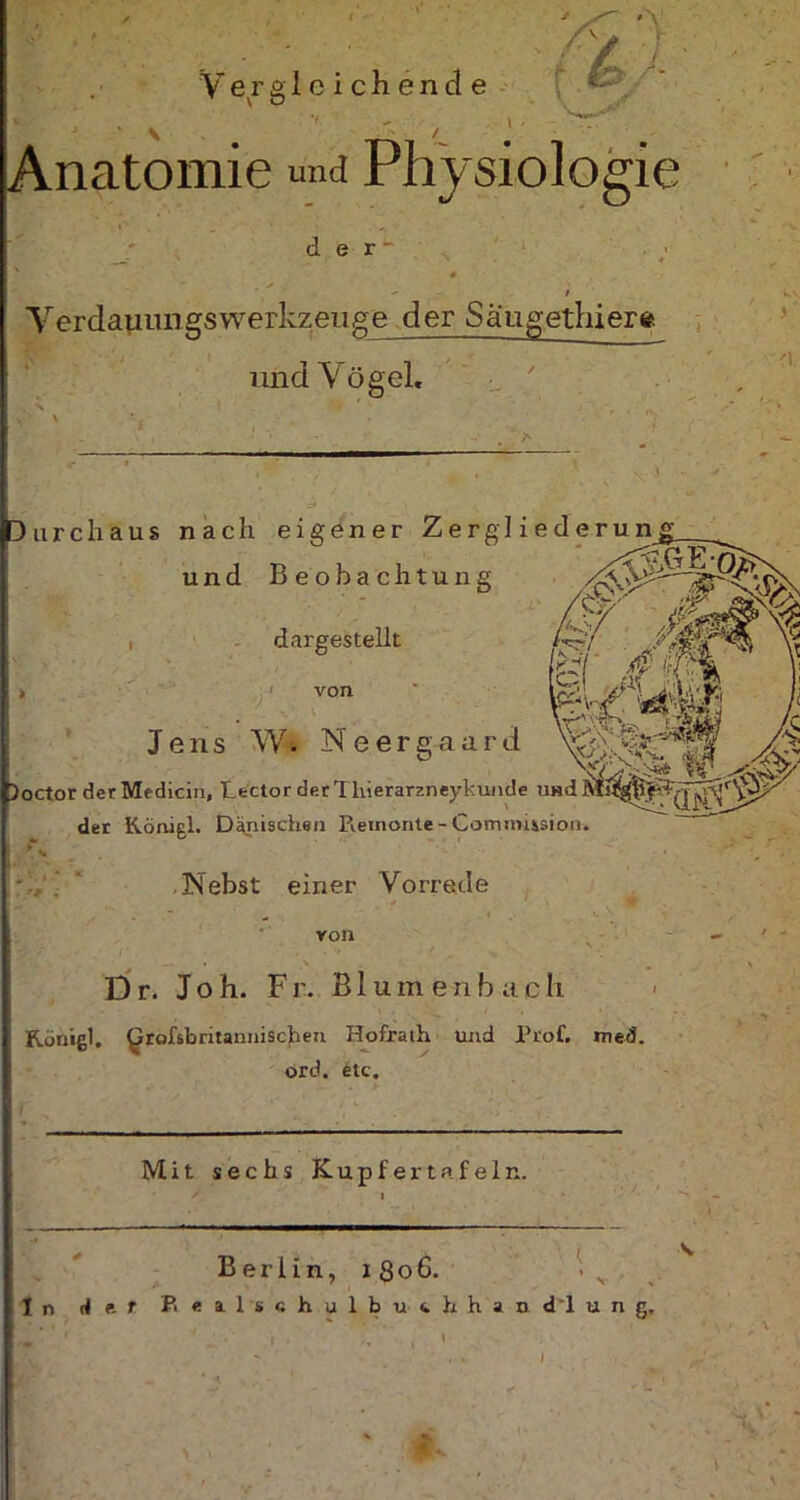 ' • Vergleichende V’. \  /_ J Anatomie und Physiologie / V der Verdamm gs Werkzeuge der Saugethiera und Vögel« ' Durchaus nach eigener Zergliederun_g_ und Beobachtung , dargestellt von Jens W* N e e r g a a r d ^ Joctor der Medicin, Lector der 1 liierarzneykunde und der Königl. Dänischen Piemonte - Commission. Nebst einer Vorrede von D r. Jo h. Fr. Blum enb ach Rönißl. £rofsbritanniscfien Hofralh und Prof. med. ord. etc. Mit sechs Kupfer tafeln. Berlin, i Q o 6. . v In dar P. «alschulbuchhandlung.