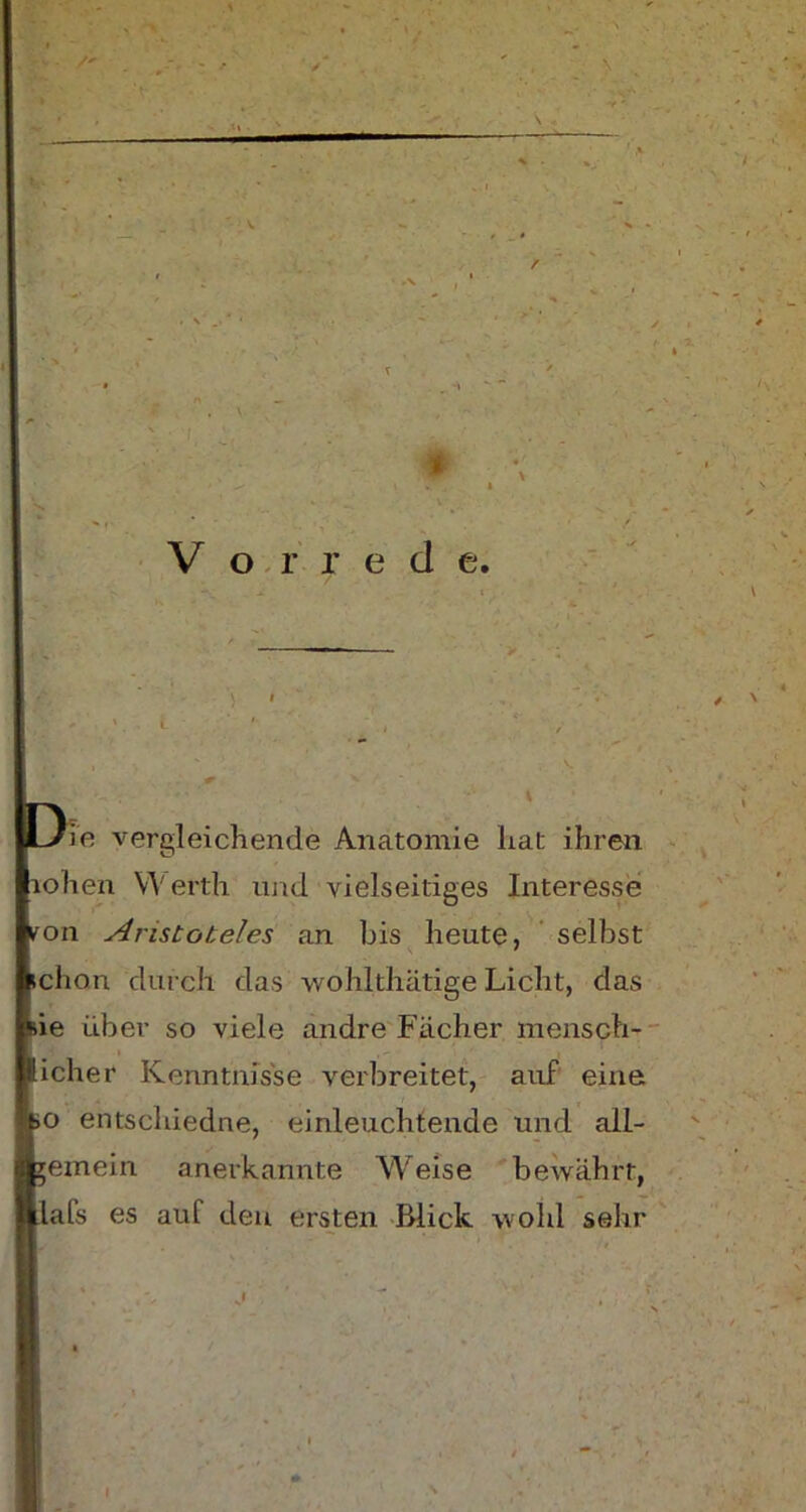 # Vorrede. ie vergleichende Anatomie hat ihren ohen Werth und vielseitiges Interesse on Aristoteles an bis heute, selbst chon durch das wohlthätige Licht, das ie über so viele andre Fächer mensch- icher Kenntnisse verbreitet, auf eine o entschiedne, einleuchtende und ail- emein anerkannte Weise bewährt, als es auf den ersten Blick wohl sehr