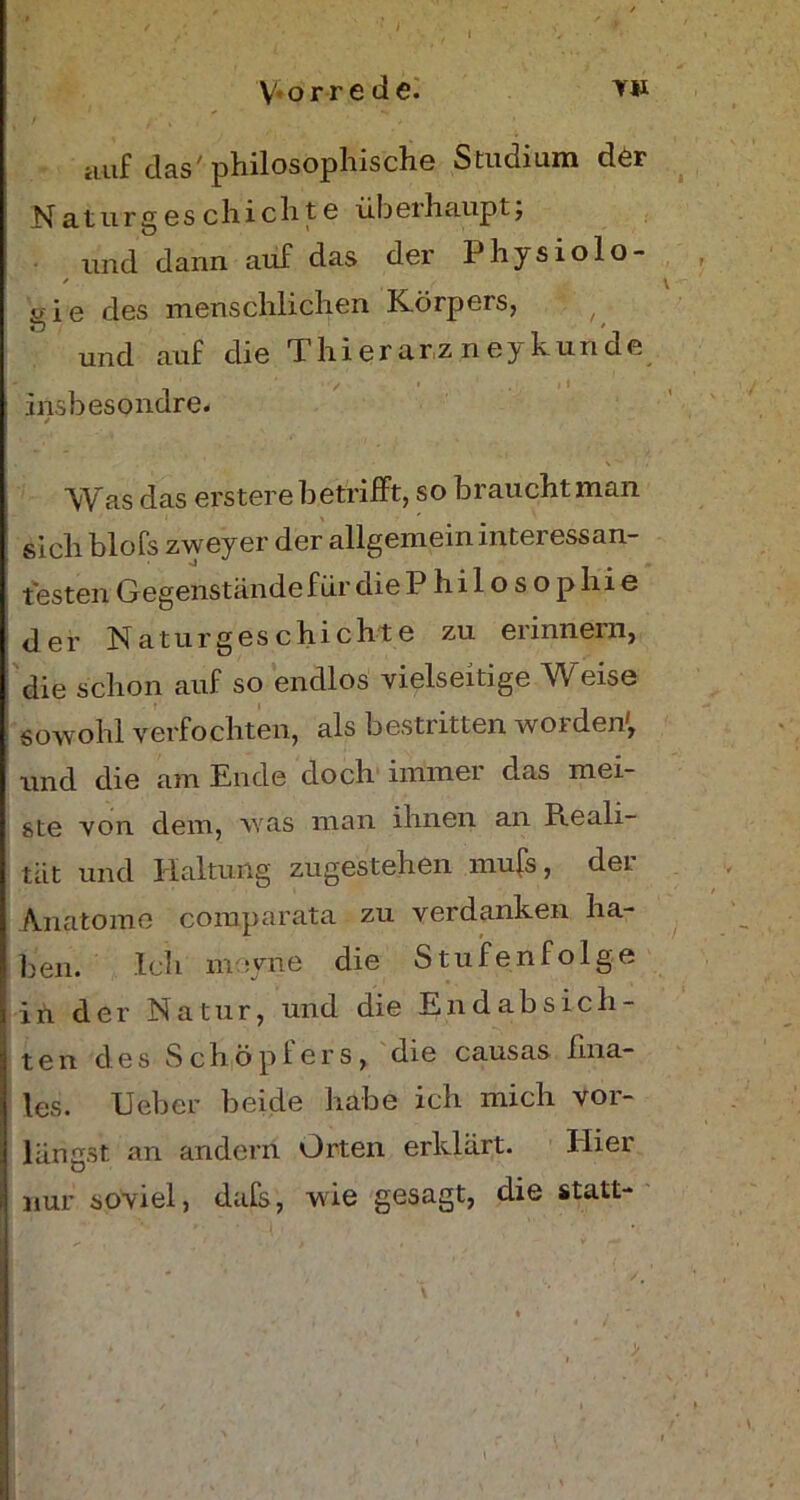 Hilf das' philosophische Studium der Naturgeschichte überhaupt; und dann auf das der Physiolo- / gie des menschlichen Körpers, und auf die Thierarz neykunde insbesondre. r / . \ . Was das erstere betrifft, so braucht man sich blofs zweyer der allgemein interessan- testen Gegenstände für die Philosophie der Naturgeschichte zu erinnern, die schon auf so endlos vielseitige Weise sowohl verfochten, als bestritten worden', und die am Ende doch immer das mei- ste von dem, was man ihnen an Reali- tät und Haltung zugestehen mufs, der Anatome comparata zu verdanken ha- ben. Ich moyne die Stufenfolge in der Natur, und die Endabsich- ten des Schöpfers, die causas fina- les. Ueber beide habe ich mich vor- längst an andern Orten erklärt. Hier nur soviel, dafs, wie gesagt, die statt- l