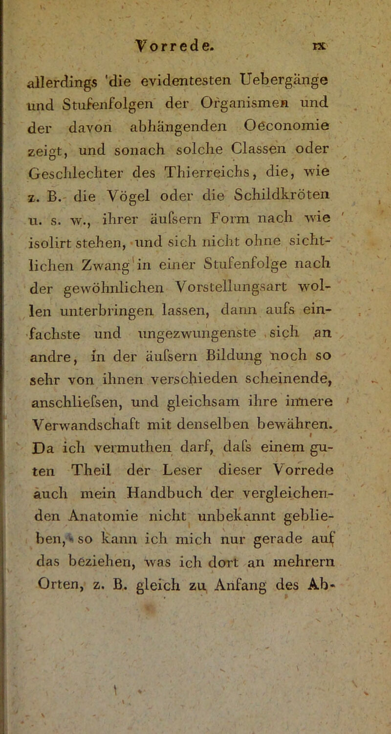 Vorrede. ix , v . ' / allerdings 'die evidentesten Uebergänge und Stufenfolgen der Organismen und der davon abhangenden Oöconomie zeigt, und sonach solche Classen oder Geschlechter des Thierreichs, die, wie z. B. die Vögel oder die Schildkröten u. s. w., ihrer äufsern Form nach wie isolirt stehen, und sich nicht ohne sicht- lichen Zwang in einer Stufenfolge nach der gewöhnlichen Vorstellungsart wol- len unterbringen lassen, dann aufs ein- fachste und ungezwungenste sich ,an andre, in der äufsern Bildung noch so sehr von ihnen verschieden scheinende, anschliefsen, und gleichsam ihre innere Verwandschaft mit denselben bewähren. f Da ich vermuthen darf, dafs einem gu- ten Theil der Leser dieser Vorrede auch mein Handbuch der vergleichen- den Anatomie nicht unbekannt geblie- ben,> so kann ich mich nur gerade aul;' das beziehen, was ich dort an mehrern Orten, z. B. gleich zu Anfang des Ab-