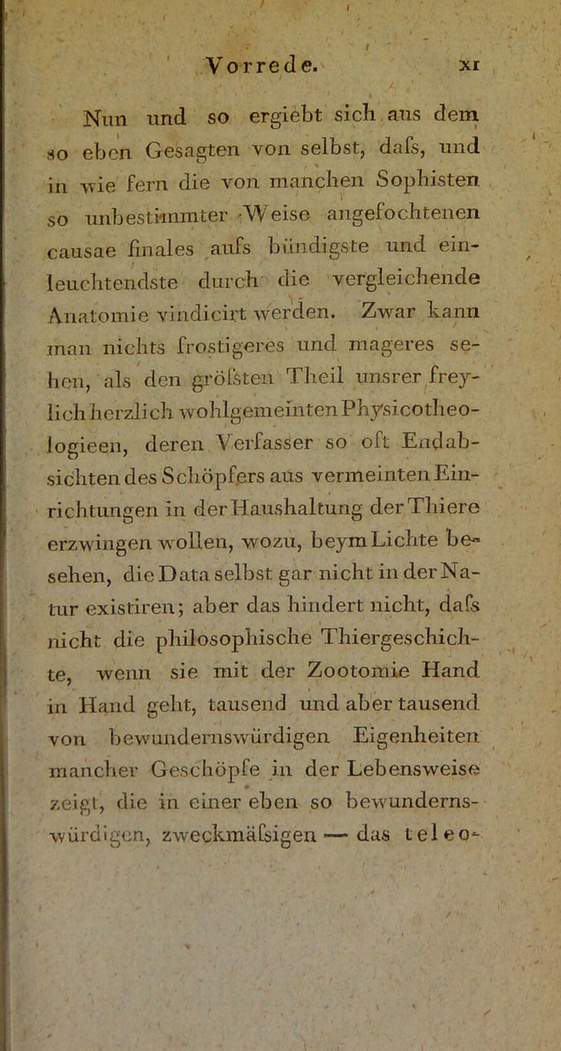 Vorrede. xr • / 7' • • 1 . / , ' , . Nun und so ergiebt sicli aus dein so eben Gesagten von selbst, dafs, und in vie fern die von manchen Sophisten so unbestimmter Weise angefochtenen causae finales aufs bündigste und ein- leuchtendste durch die vergleichende Anatomie vindicirt werden. Zwar kann man nichts frostigeres und mageres se- hen, als den größten Theil unsrer frey- lich herzlich wohlgemeinten Physicotheo- logieen, deren Verfasser so oft Endab- sichtendes Schöpfers aus vermeinten Ein- richtungen in der Haushaltung derThiere erzwingen wollen, wozu, beymLichte be- sehen, die Data selbst gar nicht in der Na- tur existiren; aber das hindert nicht, dafs nicht die philosophische Thiergeschich- te, wenn sie mit der Zootomie Hand in Hand geht, tausend und aber tausend von bewundernswürdigen Eigenheiten mancher Geschöpfe in der Lebensweise zeigt, die in einer eben so bewunderns- würdigen, zweckmäßigen'—das teleo-