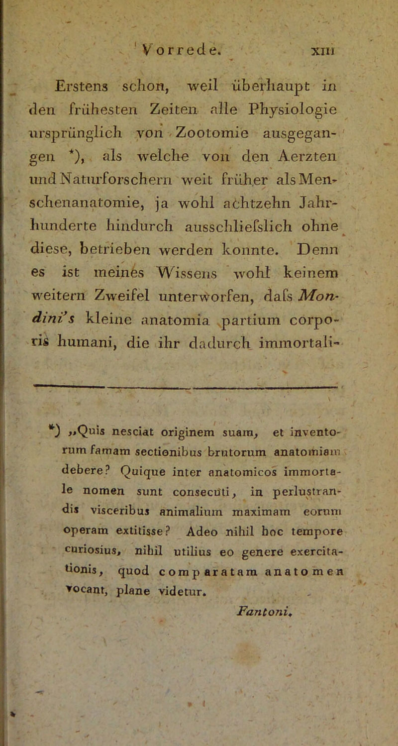 Erstens schon, weil überhaupt in den frühesten Zeiten alle Physiologie ursprünglich von Zootomie ausgegan- gen *), als welche von den Aerzten und Naturforschern weit früher als Men- schenanatomie, ja wohl achtzehn Jahr- hunderte hindurch ausschliefslich ohne diese, betrieben werden konnte. Denn es ist meines Wissens wohl keinem weitern Zweifel unterworfen, dafs Mon- dini s kleine anatomia partium corpo- ris humani, die ihr dadurch immortali- *) »Quis nesciat originem suam, et invento- rum famam sectionibus brutorum anatomiam debere? Quique inter anatomicos immorta- le nomen sunt consecüti, in perlustran- dis visceribus animalinm maximam eorum operam extitisse? Adeo nihil boc tempore curiosius, nihil utilius eo genere exercita- tionis, quod comparatam anatomen ▼ocant, plane videlur. Fanconi, \ » <