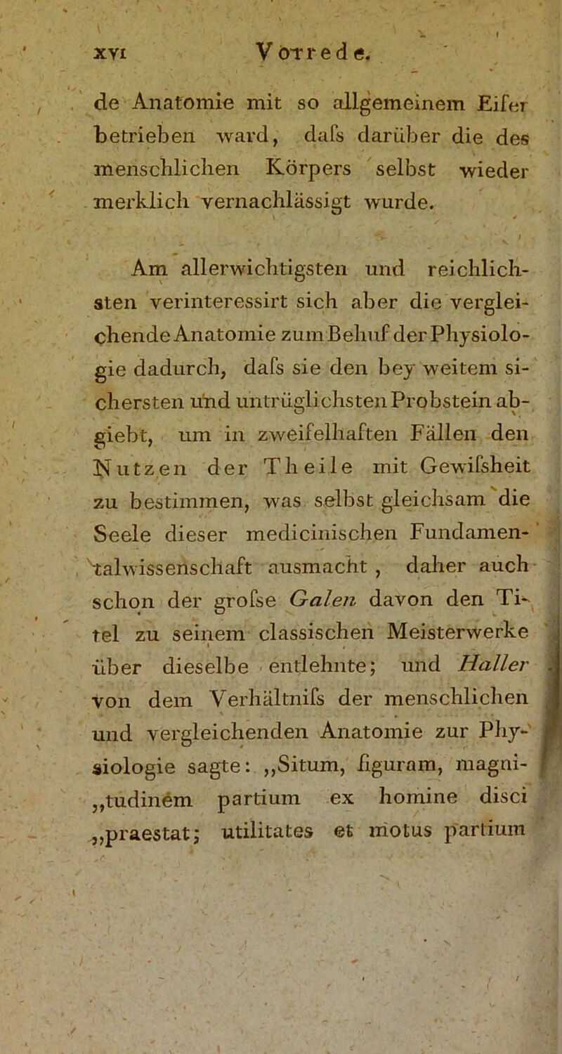 de Anatomie mit so allgemeinem Eifer betrieben ward, dafs darüber die des menschlichen Körpers selbst wieder merklich vernachlässigt wurde. * i \ ■ i Am allerwichtigsten und reichlich- sten verinteressirt sich aber die verglei- chende Anatomie zum Behuf der Physiolo- gie dadurch, dafs sie den bey weitem si- chersten und untrüglichsten Probstein ab- giebt, um in zweifelhaften Fällen den Nutzen der T h e i 1 e mit Gewifsheit zu bestimmen, was selbst gleichsam die Seele dieser medicinischen Fundamen- Talwissenschaft ausmacht , daher auch schon der grofse Galen davon den Ti- tel zu seinem classischen Meisterwerke über dieselbe entlehnte; und Haller .j von dem Verhältnis der menschlichen und vergleichenden Anatomie zur Phy- siologie sagte: „Situm, figuram, magni- j „tudinem partium ex homine disci ^praestat; utilitates et motus partium \