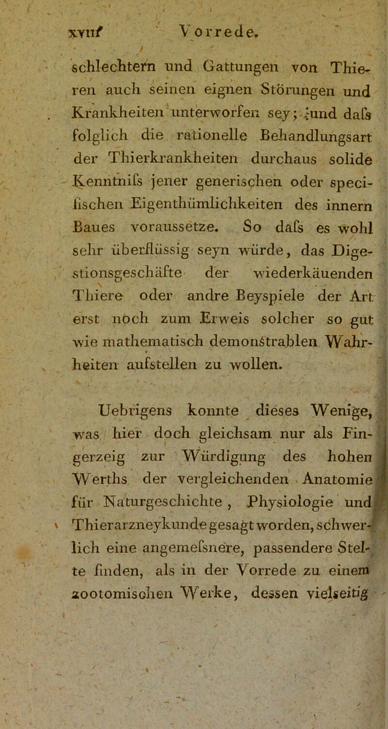 %-yuf V o r r e d e. j ' ■ ^ , schlechtem und Gattungen von Thie- ren auch seinen eignen Störungen und Krankheiten unterworfen sey; -rund dafs folglich die rationelle Behandlungsart der Thierkrankheiten durchaus solide Kenntnifs jener generischen oder speci- fischen Eigentümlichkeiten des innern Baues voraussetze. So dafs es wohl sehr überflüssig seyn -würde, das Dige- stionsgeschäfte der wiederkäuenden Thiere oder andre Beyspiele der Art erst noch zum Erweis solcher so gut wie mathematisch demonötrajblen Wahr- heiten aufstellen zu wollen. •• '■ , V  Uebrigens konnte dieses Wenige, -was hier doch gleichsam nur als Fin- : gerzeig zur Würdigung des hohen 1 Werths der vergleichenden . Anatomie! für Naturgeschichte, Physiologie und Thierarzneykünde gesagt worden, schwer- lich eine angemefsnere, passendere Stel- te finden, als in der Vorrede zu einem aootomischen Werke, dessen vielseitig