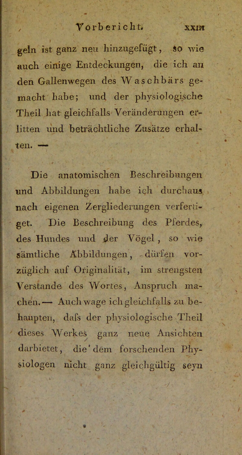 l geln ist ganz neu hinzugefügt, so wie auch einige Entdeckungen, die ich an den Gallenwegen des WasGhbärs ge- macht habe; und der physiologische Theil hat gleichfalls Veränderungen er- litten und beträchtliche Zusätze erhal- ten. —- / • •' I . \ , * ' » • v Die anatomischen Beschreibungen und Abbildungen habe ich durchaus nach eigenen Zergliederungen verferti- get. Die Beschreibung des Pferdes, des Hundes und der Vögel , so wie sämtliche Abbildungen, - dürfen vor- züglich auf Originalität, im strengsten Verstände des Wortes, Anspruch ma- chen.— Auch wage ich gleichfalls zu be- haupten, dafs der physiologische Theil dieses Werkes ganz neue Ansichten darbietet, die‘dem forschenden Phy- ■*> siologen nicht ganz gleichgültig seyn • • «