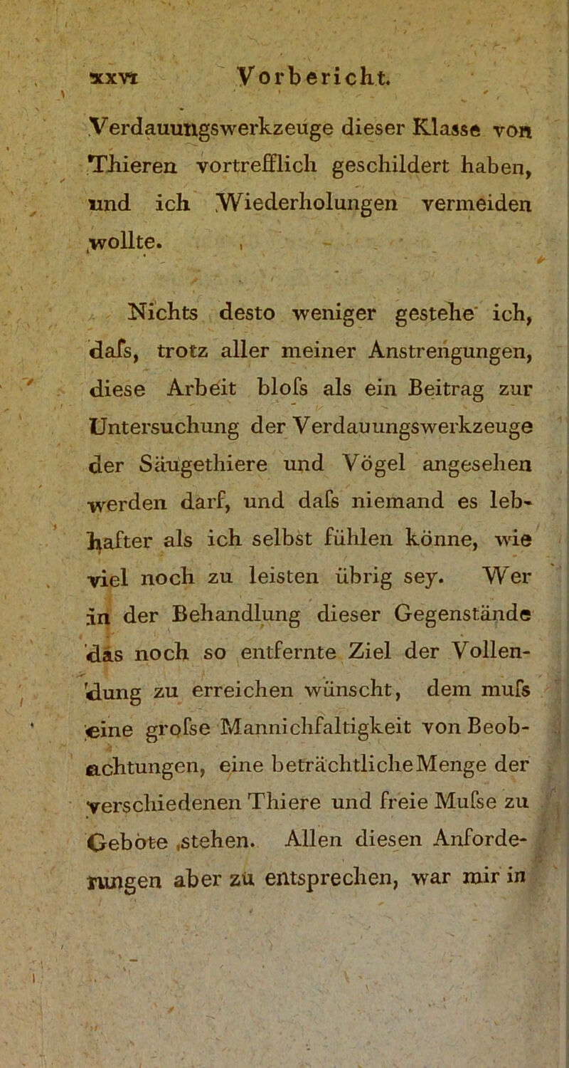 xxv* Vor bericht. Verdauungswerkzeuge dieser Klasse von Thieren vortrefflich geschildert haben, und ich Wiederholungen vermeiden ,wollte. , Nichts desto weniger gestehe ich, dafs, trotz aller meiner Anstrengungen, diese Arbeit blofs als ein Beitrag zur Untersuchung der Verdauungswerkzeuge der Säugethiere und Vögel angesehen werden darf, und dafs niemand es leb- hafter als ich selbst fühlen könne, wie ■viel noch zu leisten übrig sey. Wer in der Behandlung dieser Gegenstände das noch so entfernte Ziel der Vollen- dung zu erreichen wünscht, dem inufs eine grofse Mannichfaltigkeit von Beob- achtungen, eine beträchtlicheMenge der verschiedenen Thiere und freie Mufse zu Geböte .stehen. Allen diesen Anforde- rungen aber zu entsprechen, war mir in