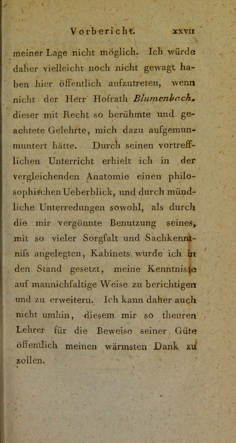 meiner Lage nicht möglich. Ich würde daher vielleicht noch nicht gewagt ha- ben hier öffentlich aufzutreten, wenn nicht der Herr Hofrath Blumenbr.ch, m | * \ dieser mit Recht so berühmte und ge- r achtete Gelehrte, mich dazu aufgemun- muntert hätte. Durch seinen vortreff- lichen Unterricht erhielt ich in der vergleichenden Anatomie einen philo- sophischen Ueberblick, und durch münd- liche Unterredungen sowohl, als durch die mir vergönnte Benutzung seines,, mit so vieler Sorgfalt und Sachkennt- nifs angelegten, Kabinets\ wurde ich in den Stand gesetzt, meine Kenntnisse auf mannichfaltige Weise zu berichtigen und zu erweitern. Ich kann daher auch nicht umhin, diesem mir so theuren Lehrer für die Beweise seiner Güte öffentlich meinen wärmsten Dank zu zollen.