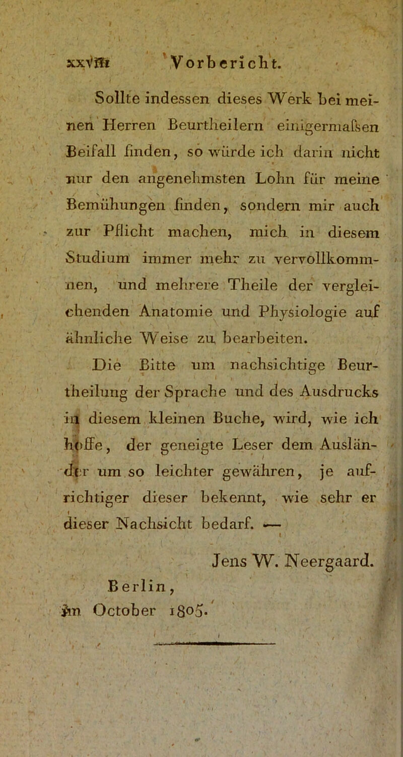 Sollte indessen dieses Werk bei mei- nen Herren Beurtheilern einigermaßen Beifall finden, so würde ich darin nicht nur den angenehmsten Lohn für meine Bemühungen finden, sondern mir auch zur Pflicht machen, mich in diesem Studium immer mehr zu vervollkomm- nen, und mehrere Theile der verglei- chenden Anatomie und Physiologie auf ähnliche Weise zu bearbeiten. Die Bitte um nachsichtige Beur- theilung der Sprache und des Ausdrucks in diesem kleinen Buche, wird, wie ich hoffe, der geneigte Leser dem Auslän- der um so leichter gewähren, je auf- richtiger dieser bekennt, wie sehr er dieser Nachsicht bedarf. .— Jens W. Neergaard. Berlin, im October i8°o-