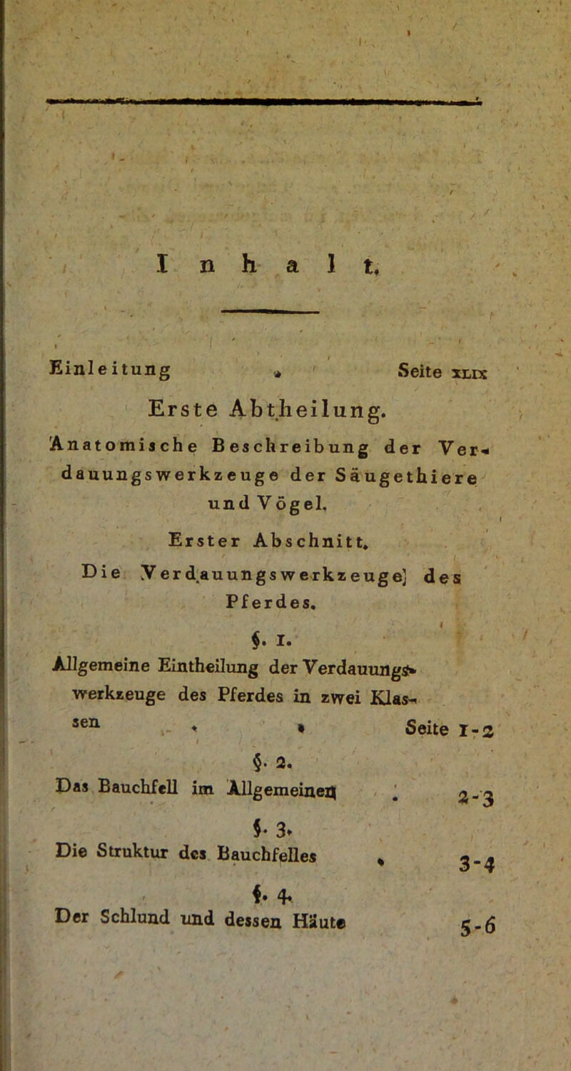 / I' f I n h a 1 t. ’i • Einl e itung Erste Abtheilung. Anatomische Beschreibung der Ver« dauungswerkzeuge der Säugethiere und Vögel. Erster Abschnitt. Die YerdauungsWerkzeuge] des Pferdes. Werkzeuge des Pferdes in zwei Klas- Seite 1-2 §• 2. Das Bauchfell im Allgemeinen $• 3* Die Struktur des Bauchfelles 4* 4* Der Schlund und dessen Häute «-3 3-4 5-6