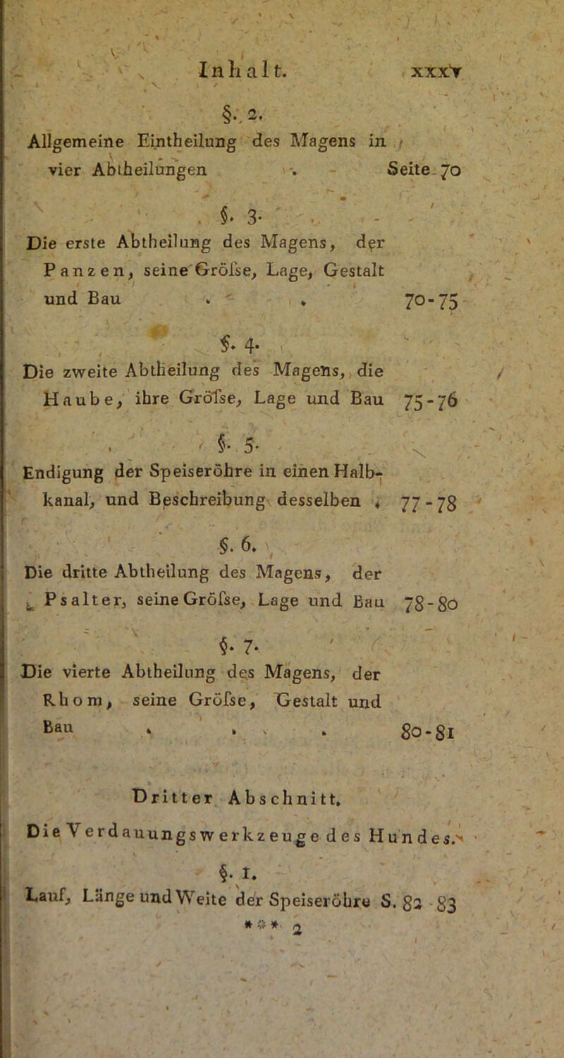 i / §•. 2. Allgemeine Eintheilung des Magens in - vier Abteilungen Seite 70 §•3- Die erste Abteilung des Magens, d^r Panzen, seine Grölse, Lage, Gestalt i und Bau - • . 70- 75 4* Die zweite Abtheilung des Magens, die Haube, ihre Grölse, Lage und Bau 75-76 • < §• 5- x Endigung der Speiseröhre in einen Halb- kanal, und Beschreibung desselben * 77*78 $. 6. , Die dritte Abtheilung des Magens, der t, Psalter, seine Gröfse, Lage und Bau 78-80 §• 7. ' v Die vierte Abtheilung des Magens, der Rhom, seine Gröfse, Gestalt und Bau 80-81 Dritter Abschnitt. Die Verdauungswerkzeuge des Hundes.'' M. Lauf, Länge und Weite der Speiseröhre S. 8+ 83 * # *■ 2