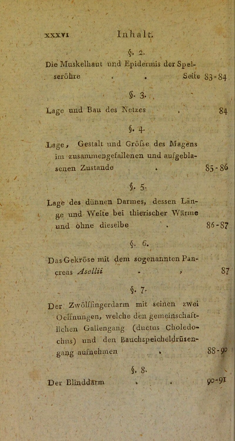 < „ - ,■ i • . , $. 2. Die Muskelhaut und Epidermis der Spei- seröhre . . Seite 83-84 - §• 3. . Lage und Bau des Netzes , g^ §. 4- , Lage., Gestalt und Gröfse des Magens im zusanxmengefallenen und aufgebla- senen Zustande . 85*86 ' ' t ? ; / , . I I 1 7 -t-..; §• 5- Lage des dünnen Darmes, dessen Län- ge und Weite bei thierischer Wärme und ohne dieselbe . 86-87 §. 6. l Das Gekröse mit dem sogenannten Pan- kreas Asellii * .• ' , §. 7- Der Zwölffingerdarm mit seinen zwei Oeffnungen, welche den gemeinschaft- lichen Galiengang (ductus Choledo- clms) und den Bauchspeicheldrüsen- gang aufnehmen * §. 8. 87 88-9° 00-91 Der Blinddarm