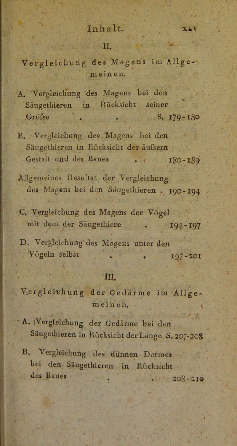 II. Vergleichung des Magens im Allge- meinen. A. Vergleichung des Magens bei den Saugethieren in Rücksicht seiner Gröfse , . S. 179 B. Vergleichung des [Magens bei den Saugethieren in Rücksicht der äulsern Gestalt und des Raues . . I80-189 Allgemeines Resultat der Vergleichung des Magens bei den Saugethieren . 190-194 , V | ' C. Vergleichung des Magens der Vögel mit dem der Säugethiere . 194-197 1 f N ■ \ D. Vergleichung'des Magens unter den Vögeln selbst . , 197-201 III. V.ergleirhung der Gedärme im Allge- meinen, \ V V - r - 1 ‘ A. Vergleichung der Gedärme bei den Saugethieren in Rücksicht der Länge S. 207*208 B. Vergleichung des dünnen D armes bei den Saugethieren in Rücksicht des Baues 208-21©