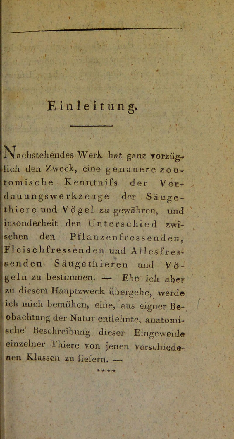 \ Einleitung. Nachstehendes Werk hat ganz vorzüg- lich den Zweck, eine genauere zoo- tomische Kenntnifs der Ver- dauungswe rkzeuge der Säuge- thier e und Vögel zu gewähren, und insonderheit den Unterschied zwi- schen den Pflanzenfressenden, Fleischfressenden und Allesfres- senden S äügethieren und Vö- geln zu bestimmen* — Ehe ich aber zu diesem Hauptzweck übergehe, werde ich mich bemühen, eine, aus eigner Be- obachtung der Natur entlehnte, anatomi- sche' Beschreibung dieser Eingeweide einzelner Thiere von jenen verschiede- nen Klassen zu liefern. —