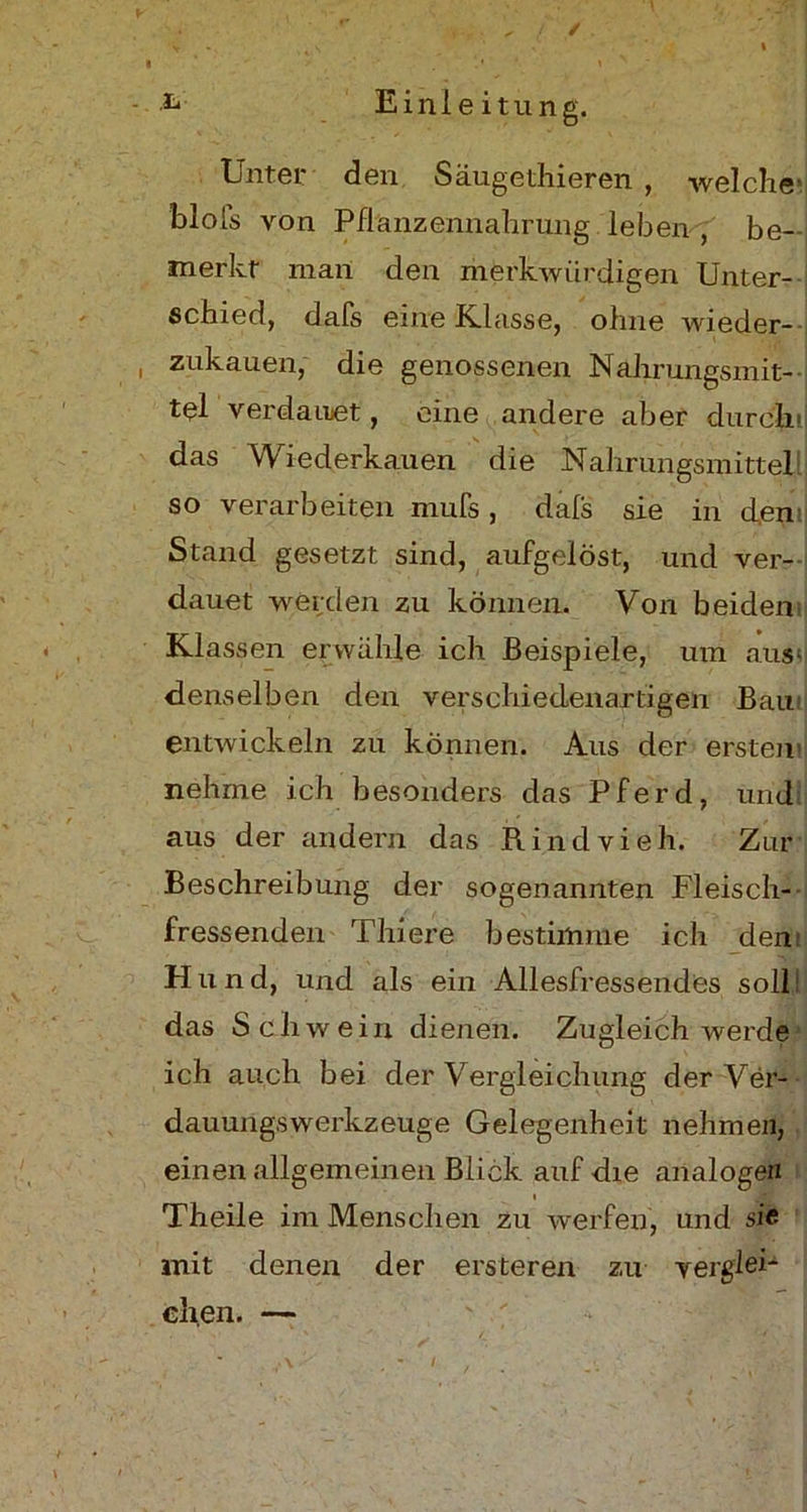 / L Einleitung. Unter den Säugethieren , welche- blofs von Pflanzennahrung leben , be- merkt man den merkwürdigen Unter- schied, dafs eine Klasse, ohne wieder- i zukauen, die genossenen Nahrungsmit- tel verdauet, eine andere aber durch das Wiederkauen die Nahrungsmittel so verarbeiten mufs, dals sie in den Stand gesetzt sind, aufgelöst, und ver- dauet werden zu können. Von beiden Klassen erwähle ich Beispiele, um aus? denselben den verschiedenartigen Bau entwickeln zu können. Aus der ersten nehme ich besonders das Pferd, und aus der andern das Rindvieh. Zur Beschreibung der sogenannten Fleisch- fressenden Thiere bestimme ich dem Hund, und als ein Allesfressendes soll das Schwein dienen. Zugleich werde ich auch bei der Vergleichung der Ver- dauungswerkzeuge Gelegenheit nehmen, einen allgemeinen Blick auf die analogen i Theile im Menschen zu werfen, und sie mit denen der ersteren zu verglei- chen. — /