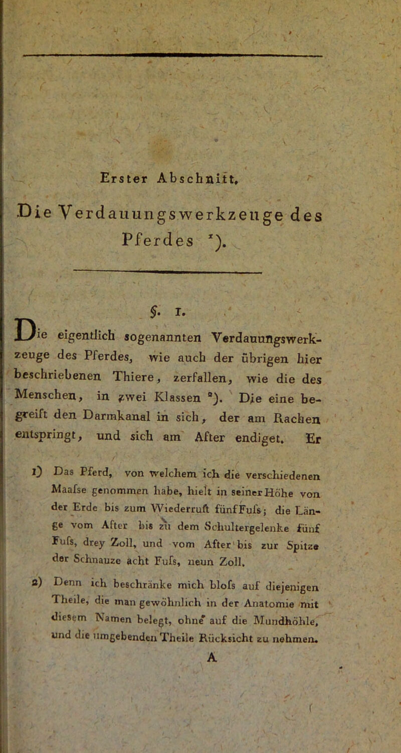 V Erster Abschnitt, Die V erdauungsWerkzeuge des Pferdes *). §• i. D!e eigentlich sogenannten Verdauungswerk- zeuge des Pferdes, wie auch der übrigen hier beschriebenen Thiere, zerfallen, wie die des Menschen, in ^.wei Klassen Die eine be- greift den Darmkanal in sich, der am Rachen entspringt, und sich am After endiget. Er 0 Das Pferd, von welchem ich die verschiedenen Maafse genommen habe, hielt in seiner Höhe von der Erde bis zum Wiederruft fünfFuls; die Län- ge vom Atter bis zu dem Schultergelenke fünf Fufs, drey Zoll, und vom After bis zur Spitze der Schnauze acht Fufs, neun Zoll. a) Denn ich beschränke mich blofs auf diejenigen Theile, die man gewöhnlich in der Anatomie mit diesem Namen belegt, ohne auf die Mundhöhle, und die umgebenden Theile Rücksicht zu nehmen. A r