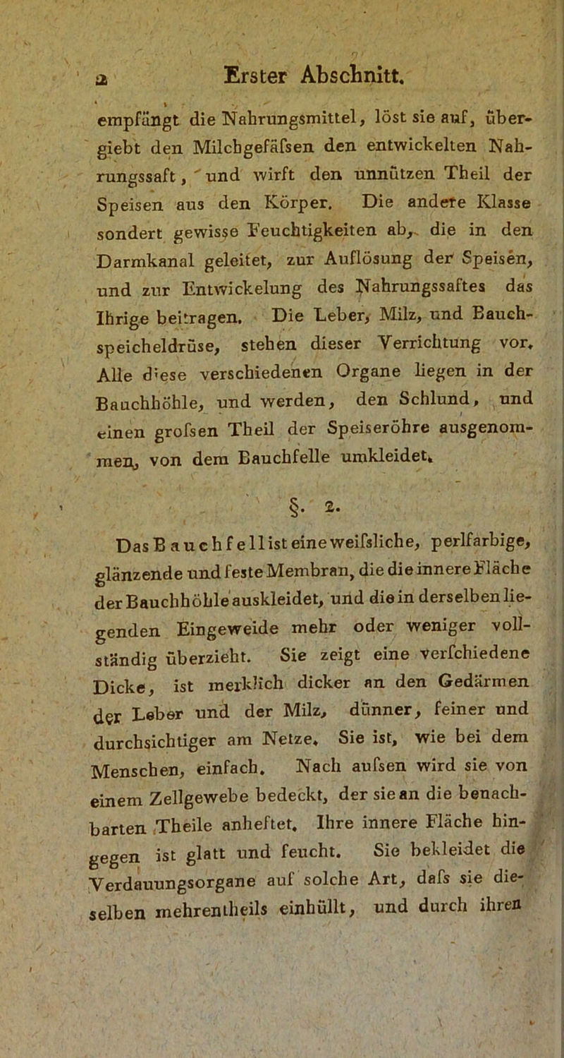 JS * » V  empfängt die Nahrungsmittel, löst sie auf, über- giebt den Milcbgefäfsen den entwickelten Nah- rungssaft, und wirft den unnützen Th eil der Speisen aus den Körper. Die andere Klasse sondert gewisse Feuchtigkeiten ab,, die in den Darmkanal geleitet, zur Auflösung der Speisen, und zur Entwickelung des Nahrungssaftes das Ihrige beitragen. Die Eeber, Milz, und Bauch- speicheldrüse, stehen dieser Verrichtung vor. Alle diese verschiedenen Organe liegen in der Bauchhöhle, und werden, den Schlund, und einen grofsen Theil der Speiseröhre ausgenom- men, von dem Bauchfelle umkleidet, §. 2. Das B a u c h f e 11 ist eine weifsliche, perlfarbige, glänzende und feste Membran, die die innere Fläche der Bauchhöhle auskleidet, und die in derselben lie- genden Eingeweide mehr oder weniger voll- ständig überzieht. Sie zeigt eine verfchiedene Dicke, ist merklich dicker an den Gedärmen der Leber und der Milz, dünner, feiner und durchsichtiger am Netze. Sie ist, wie bei dem Menschen, einfach. Nach aufsen wird sie von einem Zellgewebe bedeckt, der sie an die benach- barten Theile anheftet. Ihre innere Fläche hin- gegen ist glatt und feucht. Sie bekleidet die Verdauungsorgane auf solche Art, dafs sie die- selben mehrentlieils einhüllt, und durch ihren