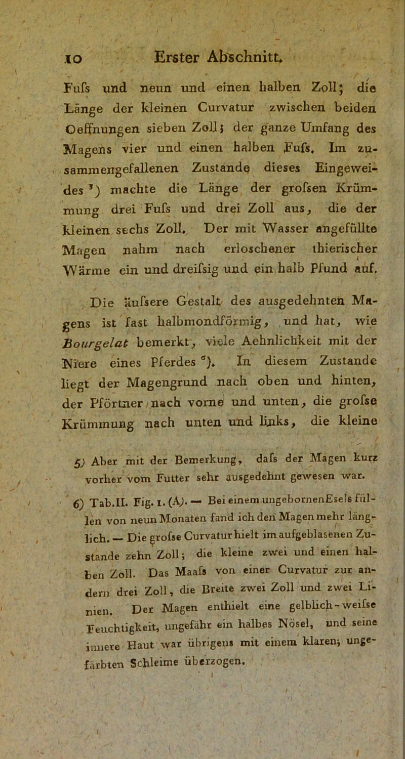 Fufs und neun und einen halben Zoll; die Länge der kleinen Curvatur zwischen beiden Ceffnungen sieben Zoll} der ganze Umfang des Magens vier und einen halben Fufs, Im zu- sammengefallenen Zustande dieses Eingewei- des machte die Länge der grofsen Krüm- mung drei Fufs und drei Zoll aus, die der kleinen sechs Zoll. Der mit Wasser angefüllte Magen nahm nach erloschener thierischer Wärme ein und dreifsig und ein halb Pfund auf. Die äufsere Gestalt des ausgedehnten Ma- gens ist fast halbmondförmig, und hat, wie Bourgelat bemerkt, viele Aehnlichkeit mit der Niere eines Pferdes a). In diesem Zustande liegt der Magengrund nach oben und hinten, der Pförtner nach vorne und unten, die grofse Krümmung nach unten und links, die kleine 5; Aber mit der Bemerkung, dafs der Magen kurz vorher vom Futter sehr ausgedehnt gewesen war. 6) Tab.II. Fig. I. (Ab “ Bei einem ungebornenEsets fül- len von neun Monaten fand ich den Magen mehr läng- lich. — Die grofse Curvatur hielt im aufgeblasenen Zu- stande zehn Zoll; die kleine zwei und einen hal- ben Zoll. Das Maafs von einer Curvatur zur an- dern drei Zoll, die Breite zwei Zoll und zwei Li- nien. Der Magen enthielt eine gelblich-weifse Feuchtigkeit, ungefähr ein halbes Nösel, und seine innere Haut war übrigens mit einem klaren* unge- färbten Schleime überzogen.