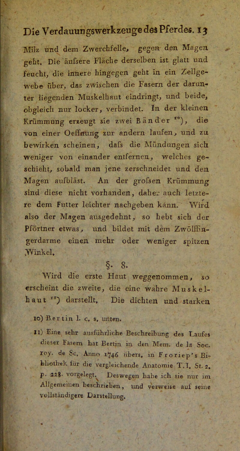 Milz und dem Zwerchfelle, gegen den Magen geht. Die äufsere Fläche derselben ist glatt und feucht, die innere hingegen geht in ein Zellge- webe über, das zwischen die Fasern der darun- ter liegenden Muskelhaut eindringt, und beide, obgleich nur locker, verbindet. In der kleinen Krümmung erzeugt sie zwei Bänder *°), die von einer Oeffntuig zur andern laufen, und zu bewirken scheinen, dafs die Mündungen sich weniger von einander entfernen, welches ge- schieht, sobald man jene zerschneidet und den Magen aufbläst. An der grofsen Krümmung sind diese nicht vorhanden, daher auch letzte- re dem Futter leichter nachgeben kann. Wird also der Magen ausgedehnt, so hebt sich der Pförtner etwas, und bildet mit dem Zwölffin- gerdärme einen mehr oder weniger spitzen Winkel, §• 8. Wird die erste Haut weggenommen, so erscheint die zweite, die eine wahre Muskel- haut XI) darstellt. Die dichten und starken 10) B e r t i n 1. c. s. unten. 11) Eine, sehr ausführliche Beschreibung des Laufes dieser Fasern hat Bertin in. den Mem. de la Soc. roy. de Sc. Anno 1746 übers, in Froriep’s Bi- fcliotlrek für die vergleichende Anatomie T.T, St. 2, p. 228- vorgelegt.^ Deswegen habe ich sie nur im Allgemeinen beschrieben, und verweise auf seine vollständigere Darstellung.