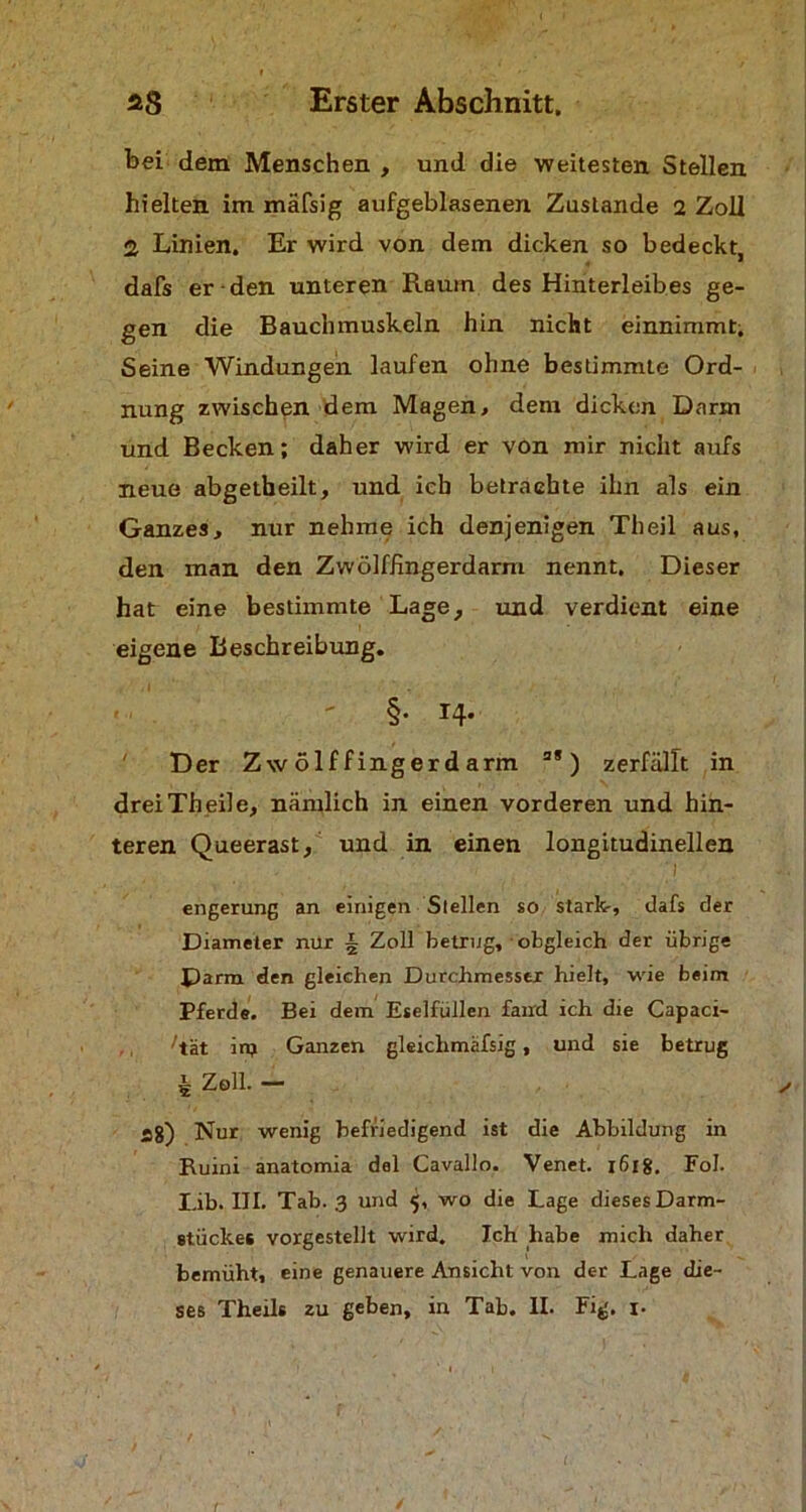 bei dem Menschen , und die weitesten Stellen hielten im mäfsig aufgeblasenen Zustande 2 Zoll 2 Linien. Er wird von dem dicken so bedeckt, dafs er-den unteren Raum des Hinterleibes ge- gen die Bauchmuskeln hin nicht einnimmt. Seine Windungen laufen ohne bestimmte Ord- nung zwischen dem Magen, dem dicken Darm und Becken; daher wird er von mir nicht aufs neue abgetbeilt, und ich betrachte ihn als ein Ganzes, nur nehme ich denjenigen Theil aus, den man den Zwölffingerdarm nennt. Dieser hat eine bestimmte Lage, und verdient eine eigene Beschreibung. §• 14- Der Zwölffingerdarm a*) zerfällt in drei Th eile, nämlich in einen vorderen und hin- teren Queerast, und in einen longitudinellen i engerung an einigen Stellen so stark-, dafs der Diameter nur i Zoll betrug, obgleich der übrige Darm den gleichen Durchmesser hielt, wie beim Pferde. Bei dem Eselfüllen fand ich die Capaci- ^tät in? Ganzen gleichmafsig, und sie betrug £ Zell. — a8) Nur wenig befriedigend ist die Abbildung in Ruini anatomia dal Cavallo. Venet. x6ig. Fol. Lib. III. Tab. 3 und 5, wo die Lage dieses Darm- stückes vorgestellt wird. Ich habe mich daher bemüht, eine genauere Ansicht von der Lage die- ses Theils zu geben, in Tab. II. Fig. 1.