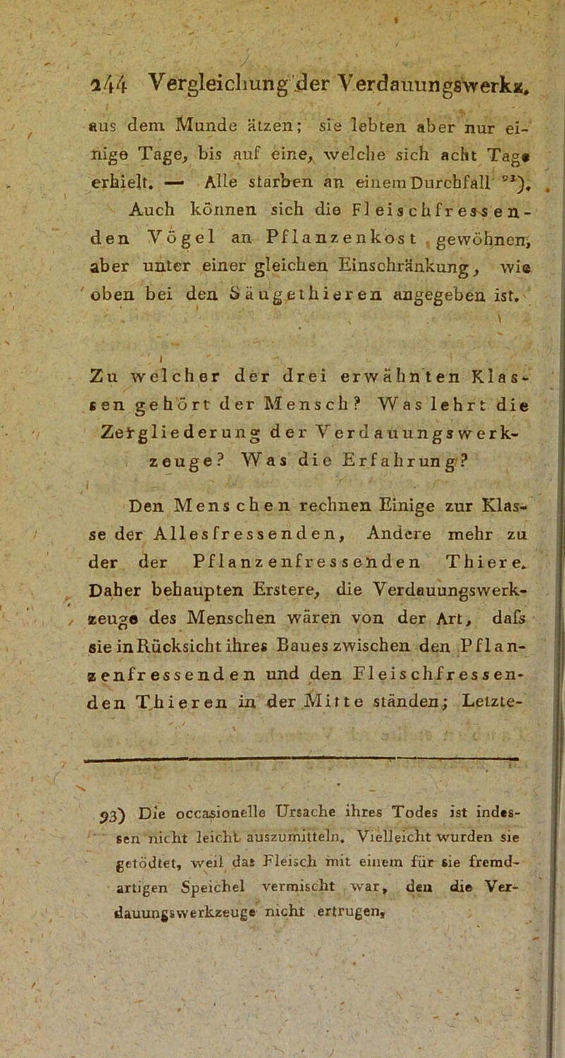 «us dem Munde ätzen; sie lebten aber nur ei- nige Tage, bis auf eine, welche sich acht Tag« erhielt. — Alle starben an einem Durchfall BJ). Auch können sich die Fl ei s c h fr ess e n - den Vögel an Pflanzenkos t . gewöhnen; aber unter einer gleichen Einschränkung, wie oben bei den Säugethieren angegeben ist. - . \ Zu welcher der drei erwähnten Klas- sen gehört der Mensch? Was lehrt die Zeirglieder ung der Verdauungswerk- zeuge? Was die Erfahrung? i '/.v '- •. f V Den Mens chen rechnen Einige zur Klas- se der All es fr e s s e n d e n, Andere mehr zu der der Pflanzenfressenden Thiere. Daher behaupten Erstere, die VerdauungsWerk- zeuge des Menschen wären von der Art, dafs sie in Rücksicht ihres Baues zwischen den Pflan- zenfressenden und den Fleischfressen- den T,hieren in der.Mirte ständen; Letzte- 53) Die occasionellc Ursache ihres Todes ist indes- sen nicht leicht auszumitteln. Vielleicht wurden sie getödtet, weil das Fleisch mit einem für sie fremd- artigen Speichel vermischt war, den die Ver- dauungswerkzeuge nicht ertrugen.