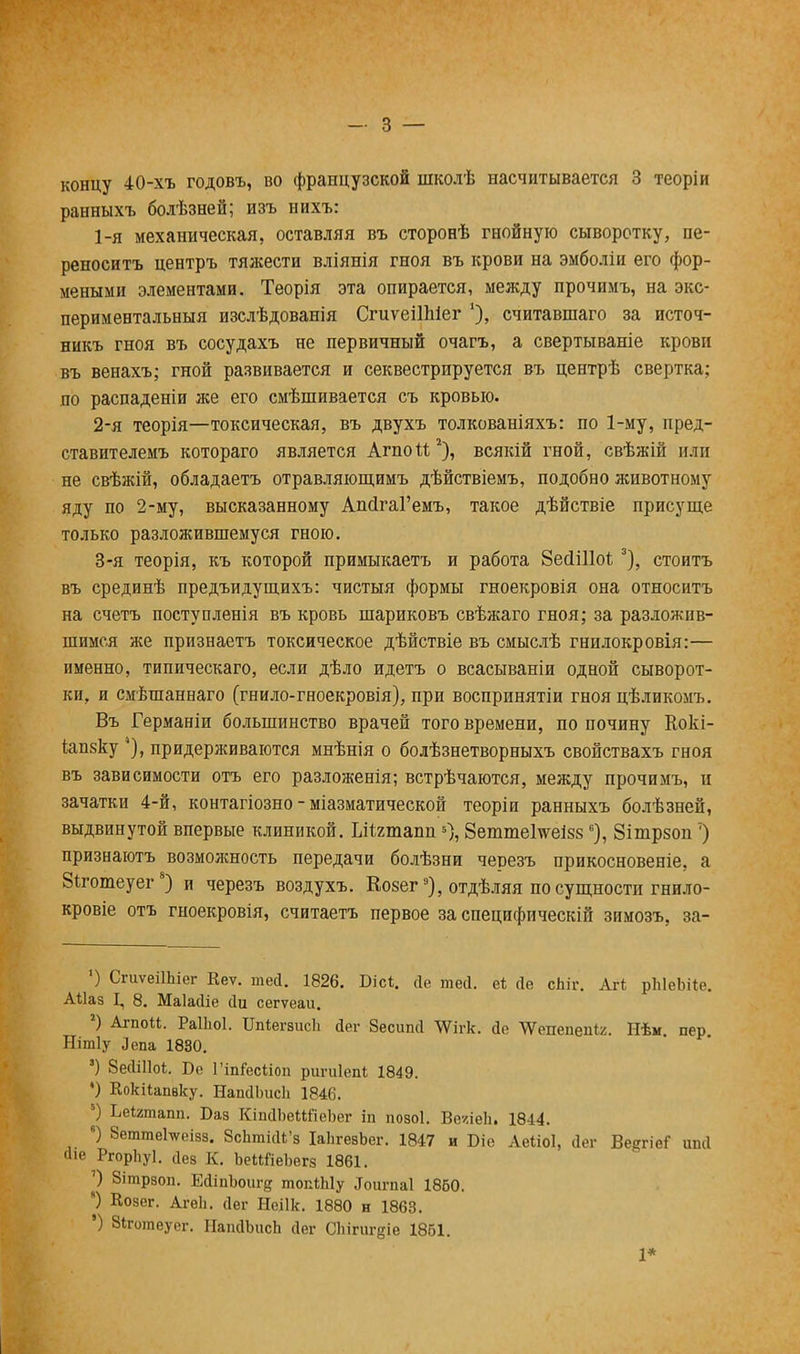 ранныхъ болѣзней; изъ нихъ: 1- я механическая, оставляя въ сторонѣ гнойную сыворотку, пе- реносить центръ тяжести вліянія гноя въ крови на эмболіи его фор- меными элементами. Теорія эта опирается, между прочимъ, на экс- периментальный изслѣдованія СгиѵеіІЫег '), считавшаго за источ- никъ гноя въ сосудахъ не первичный очагъ, а свертываніе крови въ венахъ; гной развивается и секвестрируется въ центрѣ свертка; по распаденіи же его смѣшивается съ кровью. 2- я теорія—токсическая, въ двухъ толкованіяхъ: по 1-му, пред- ставителемъ котораго является Агпои2), всякій гной, свѣжій или не свѣжій, обладаетъ отравляющимъ дѣйствіемъ, подобно животному яду по 2-му, высказанному АпсІгаГемъ, такое дѣйствіе присуще только разложившемуся гною. 3- я теорія, къ которой примыкаетъ и работа ЗесННо! 3), стоитъ въ срединѣ предъидущихъ: чистыя формы гноекровія она относитъ на счетъ поступленія въ кровь шариковъ свѣжаго гноя; за разложив- шимся же признаетъ токсическое дѣйствіе въ смыслѣ гнилокровія:— именно, типическаго, если дѣло идетъ о всасываніи одной сыворот- ки, и смѣшаннаго (гнило-гноекровія), при воспринятіи гноя цѣликомъ. Въ Германіи большинство врачей того времени, по почину Кокі- іапзку придерживаются мнѣнія о болѣзнетворныхъ свойствахъ гноя въ зависимости отъ его разложенія; встрѣчаются, между прочимъ, и зачатки 4-й, контагіозно - міазматической теоріи ранныхъ болѣзней, выдвинутой впервые клиникой. Шгтапп 5), 8еттеГтсеі88 6), Зітрзоп') признаютъ возможность передачи болѣзни черезъ прикосновеніе, а ёіготеуег8) и черезъ воздухъ. Ео8ег9), отдѣляя по сущности гнило- кровіе отъ гноекровія, считаетъ первое за специфическій зимозъ, за- ') СгиѵеіІЬіег Кеѵ. шей. 1826. Бісі. сіе те<1. е* сіе сЬіг. Аг* рЫеЪііе. АИаз I, 8. МаЫіе йи сегѵеаи. 2) АгпоМ. Раіііоі. Ііпіегаисіі Йег Зеситі Шгк. сіс ѴѴепепеп^. Нѣм. пер. Нітіу Лепа 1830. 3) ВесШІоѣ. Бе Гіп&сііоп ригиіепі 1849. •) КокНапвку. НапДЬисЬ 1846. !) Ьеігтапп. Баз КіпіІЪеШІеЪег іп позоі. Ве/іеіі. 1844. 6) ЗеттеЬгеівв. 8сЬтій*'8 ІаЬгевЪег. 1847 и Біе Аеііоі, Йег Ве^гіеГ ипсі аіе РгорЬуІ. аез К. ЬеИГіеЬвгв 1861. 7) Зітрвоп. ЕгііпЪоиге топШу .Ьигпаі 1860. ) Козег. Агеіі. сіег Неіік. 1880 н 1863. ') Зіготеуег. ІІапйЬисЬ йег СЬігигдіе 1861. 1*