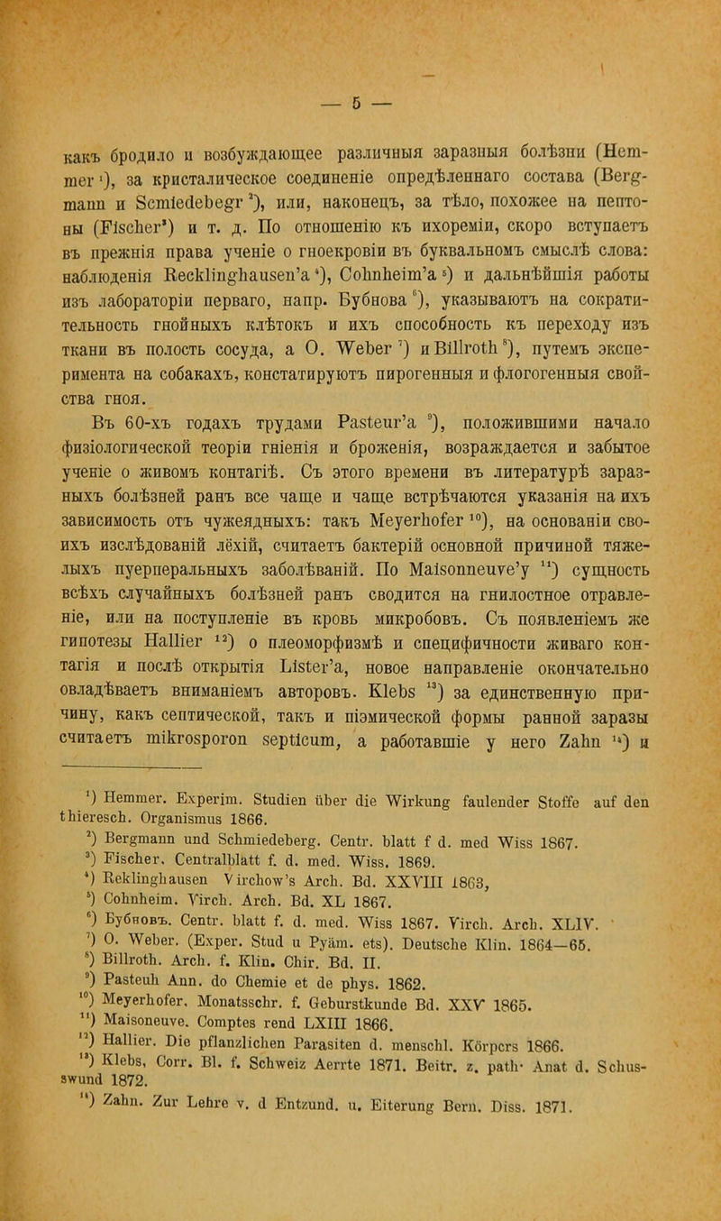 — б — какъ бродило ц возбуждающее различный заразныя болѣзпи (Нет- тег'), за кристалическое соѳдиненіе опредѣленнаго состава (Вег#- таші и ЗсшіесІеЬе^г*), или, наконецъ, за тѣло, похожее на пепто- ны (РізсЬег') и т. д. По отношенію къ ихореміи, скоро вступаетъ въ прежнія права ученіе о гноекровіи въ буквальномъ смыслѣ слова: наблюденія Кеск1ш§ѣаи8еп'а *), Сопппеіт'а5) и дальнѣйшія работы изъ лабораторіи перваго, напр. Бубнова ь), указываютъ на сократи- тельность гнойныхъ клѣтокъ и ихъ способность къ переходу изъ ткани въ полость сосуда, а О. ТѴеЬег 7) иВіПгоіп8), путемъ экспе- римента на собакахъ, констатируютъ пирогенныя и флогогенныя свой- ства гноя. Въ 60-хъ годахъ трудами Ра§1;еиг'а 9), положившими начало физіологической теоріи гніенія и броженія, возраждается и забытое ученіе о живомъ контагіѣ. Съ этого времени въ литературѣ зараз- ныхъ болѣзней ранъ все чаще и чаще встрѣчаются указанія на ихъ зависимость отъ чужеядныхъ: такъ Меуеіѣоіег 10), на основаніи сво- ихъ изслѣдованій лёхій, считаетъ бактерій основной причиной тяже- лыхъ пуерперальныхъ заболѣваній. По Маі80ппеиѵе'у и) сущность всѣхъ случайныхъ болѣзней ранъ сводится на гнилостное отравле- ніе, или на поступленіе въ кровь микробовъ. Съ появленіемъ же гипотезы Наіііег 12) о плеоморфизмѣ и специфичности живаго кон- тагія и послѣ открытія ЫзЪег'а, новое направленіе окончательно овладѣваетъ вниманіемъ авторовъ. КІеЪз 13) за единственную при- чину, какъ септической, такъ и піэмической формы ранной заразы считаетъ шікгозрогоп верЯсшп, а работавшіе у него 2аЬп •*) и ') Нештег. Ехрегіт. Зіийіеп ііЬег йіе ѴѴігкип§ Гаиіепйег 8ЫТе аиГ йеп ШегезсЬ. Ог§ашзтиз 1866. 2) Вег§тапп ипй ЗсЬтіейеЪеге. Сепіг. ЪЫі і й. тей ѴѴізз 1867- 3) ЕізсЬег. СепігаІЫаМ I й. тей. ЛУізз. 1869. 4) КекІіп^Ьаизеп ѴігсЬо\ѵ'з АгсЬ. Вй. ХХУІІІ 1863, ') СоЬпЬеіт. УігсЬ. АгсЬ. Вй. ХЬ 1867. 6) Бубновъ. СвШг. ЫаМ Г. й. тей. ^Ѵізз 1867. ѴігсЬ. АгсЬ. ХЫѴ. ') О. \ѴеЬег. (Ехрег. 8іий и Руат. еія). БеиізсЬе Кііп. 1864—65. 8) ВШгоШ. АгсЬ. і. Кііп. СЬіг. ВЙ. П. °) РазіеиЬ Апп. йо СЬетіе е* йе рЬуз. 1862. 10) МеуегЬоіег. МопаіззсЬг. I аеЪигзІкипйе Вй. XXV* 1865. ) Маізопеиѵе. Сотріез гепй ЬХІІІ 1866. ) НаШег. Біе рПапШсЬеп Рагазііеп й. тепзсЫ. Кбгрсгз 1866. '*) КІеЬз, Согг. В1. Г. 8сЬ\ѵеіг Аеггіе 1871. Веііг. г. раііі- Апаі й. Зсішз- з\ѵипй 1872. ) 2аЬп. 2иг ЬеЬге ѵ. й Епі/ипй. п. Еііегипд Беги. Візз. 1871.