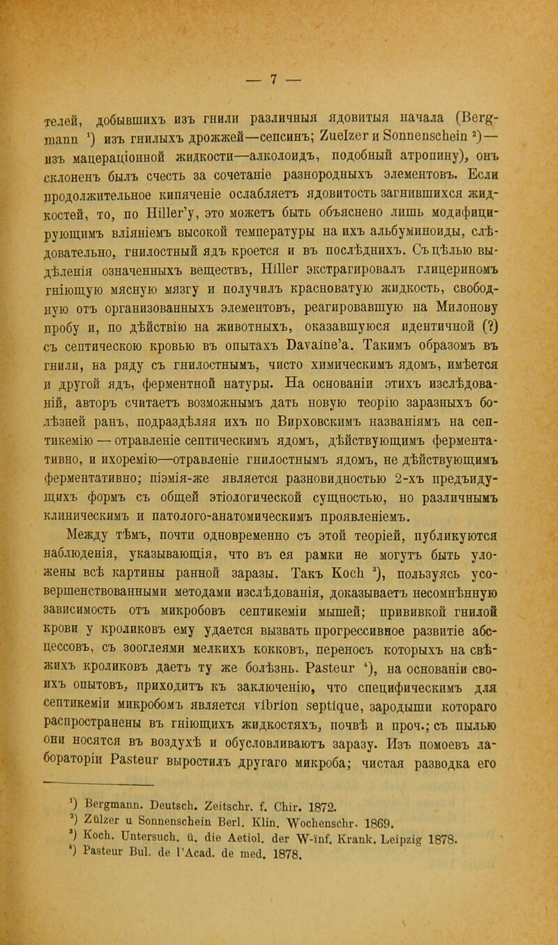 телей, добывшихъ изъ гнили различный ядовитый начала (Вег&- щапп ') изъ гнилыхъ дрожжей—сепсинъ; 2иеІгег и Зоппепзспеіп 2) — изъ мацераціонной жидкости—алколоидъ, подобный атропину), онъ склоненъ былъ счесть за сочетаніе разнородныхъ элементовъ. Если продолжительное кипяченіе ослабляетъ ядовитость загнившихся жид- костей, то, по НШег'у, это можетъ быть объяснено лишь модифици- рующимъ вліяніемъ высокой температуры на ихъ альбуминоиды, слѣ- довательно, гнилостный ядъ кроется и въ послѣднихъ. Съцѣлыовы- дѣленія означенныхъ веществъ, НШег экстрагировалъ глицериномъ гніющую мясную мязгу и получилъ красноватую жидкость, свобод- ную отъ организованныхъ элементовъ, реагировавшую на Милонову пробу и, по дѣйствію на животныхъ, оказавшуюся идентичной (?) съ септическою кровью въ опытахъ Баѵаіпе'а. Такимъ образомъ въ гнили, на ряду съ гнилостнымъ, чисто химическимъ ядомъ, имѣется и другой ядъ, ферментной натуры. На основаніи этихъ изслѣдова- ній, авторъ считаетъ возможнымъ дать новую теорію заразныхъ бо- лѣзней ранъ, подраздѣляя ихъ по Вирховскнмъ названіямъ на сеп- тикемію — отравленіе септическимъ ядомъ, дѣйствующимъ фермента - тивно, и ихоремію—отравленіе гнилостнымъ ядомъ, не дѣйствующимъ ферментативно; піэмія-же является разновидностью 2-хъ предъиду- щпхъ формъ съ общей этіологической сущностью, но различнымъ клиническимъ и патолого-анатомическимъ проявленіемъ. Между тѣмъ, почти одновременно съ этой теоріей, публикуются наблюденія, указывающія, что въ ея рамки не могутъ быть уло- жены всѣ картины ранной заразы. Такъ КосЬ 3), пользуясь усо- вершенствованными методами изслѣдованія, доказываетъ несомнѣнную зависимость отъ микробовъ септикеміи мышей; прививкой гнилой крови у кроликовъ ему удается вызвать прогрессивное развитіе абс- цессовъ, съ зооглеями мелкихъ кокковъ, переносъ которыхъ на свѣ- жихъ кроликовъ даетъ ту же болѣзнь. Разіеиг 4), на основаніи сво- ихъ опытовъ, приходитъ къ заключенію, что специфическимъ для септикеміи микробомъ является ѵіЪгіоп зері^ие, зародыши котораго распространены въ гніющихъ жидкостяхъ, почвѣ и проч.; съ пылью они носятся въ воздухѣ и обусловливаютъ заразу. Изъ помоевъ ла- бораторіи Разіеиг выростилъ другаго микроба; чистая разводка его ') Вег^шапп. БеиівсЬ. 2еіІзсЬг. і. СЬіг. 1872. ') 2й1гег и ЗоппепзсЪеіп Вегі. Кііп. ѴѴосІіепзсЬг. 1869. ') КосЬ. ИпіегзисЬ. й. йіе Аеііоі. йег УУ-т?. Кгапк. Ьеіргі^ 1878.