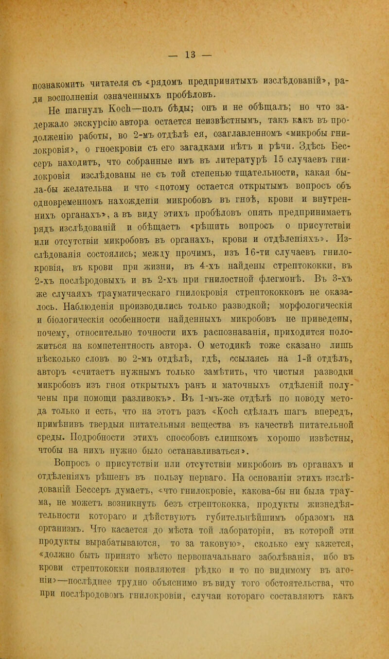 познакомить читателя съ «рядомъ предпринятыхъ изслѣдованій», ра- ди восполненія означеиныхъ пробѣловъ. Не шагнулъ Косп—-полъ бѣды; оеъ и не обѣщалъ; но что за- держало экскурсію автора остается неизвѣстнымъ, такъ какъ въ про- долженію работы, во 2-мъ отдѣлѣ ея, озаглавленномъ «микробы гни- локровія>, о гноекровіи съ его загадками нѣтъ и рѣчи. Здѣсь Бес- серъ находитъ, что собранные имъ въ литературѣ 15 случаевъ гни- локровія изслѣдованы не съ той степенью тщательности, какая бы- ла-бы желательна и что «потому остается открытымъ вопросъ объ одновременномъ нахожденіи микробовъ въ гноѣ, крови и внутрен- нихъ органахъ», а въ виду этихъ пробѣловъ опять предпринимаетъ рядъ изслѣдованій и обѣщаетъ «рѣшить вопросъ о присутствіи или отсутствіи микробовъ въ органахъ, крови и отдѣленіяхъ». Из- слѣдованія состоялись; между прочимъ, изъ 16-ти случаевъ гнило- кровія, въ крови при жизни, въ 4-хъ найдены стрептококки, въ 2-хъ послѣродовыхъ и въ 2-хъ при гнилостной флегмонѣ. Въ 3-хъ же случаяхъ трауматическаго гнилокровія стрептококковъ не оказа- лось. Наблюденія производились только разводкой; морфологическія и біологическія особенности найденныхъ микробовъ не приведены, почему, относительно точности ихъ распознаванія, приходится поло- житься на компетентность автора. О методикѣ тоже сказано лишь нѣсколько словъ во 2-мъ отдѣлѣ, гдѣ, ссылаясь на 1-й отдѣлъ, авторъ «считаетъ нужнымъ только замѣтить, что чистыя разводки микробовъ изъ гноя открытыхъ ранъ и маточныхъ отдѣленій полу- чены при помощи разливокъ*. Въ 1-мъ-же отдѣлѣ по поводу мето- да только и есть, что на этотъ разъ «КосЬ сдѣлалъ шагъ впередъ, примѣнивъ твердый питательный вещества въ качествѣ питательной среды. Подробности этихъ способовъ слишкомъ хорошо извѣстны, чтобы на нихъ нужно было останавливаться >. Вопросъ о присутствіи пли отсутствіи микробовъ въ органахъ и отдѣленіяхъ рѣшенъ въ пользу перваго. На основаніи этихъ пзслѣ- дованій Бессеръ думаетъ, «что гнилокровіе, какова-бы ни была трау- ма, не можетъ возникнуть безъ стрептококка, продукты жизнедея- тельности котораго и дѣйствуютъ губительнѣйшнмъ образомъ на организмъ. Что касается до мѣста той лабораторіи, въ которой эти продукты вырабатываются, то за таковую», сколько ему кажется, «должно быть принято мѣсто первоначальна™ заболѣваиія, ибо въ крови стрептококки появляются рѣдко и то по видимому въ аго- ши> послѣднее трудно объяснимо въвиду того обстоятельства, что при послѣродовпмъ гнилокровіи, случаи котораго составляютъ какъ