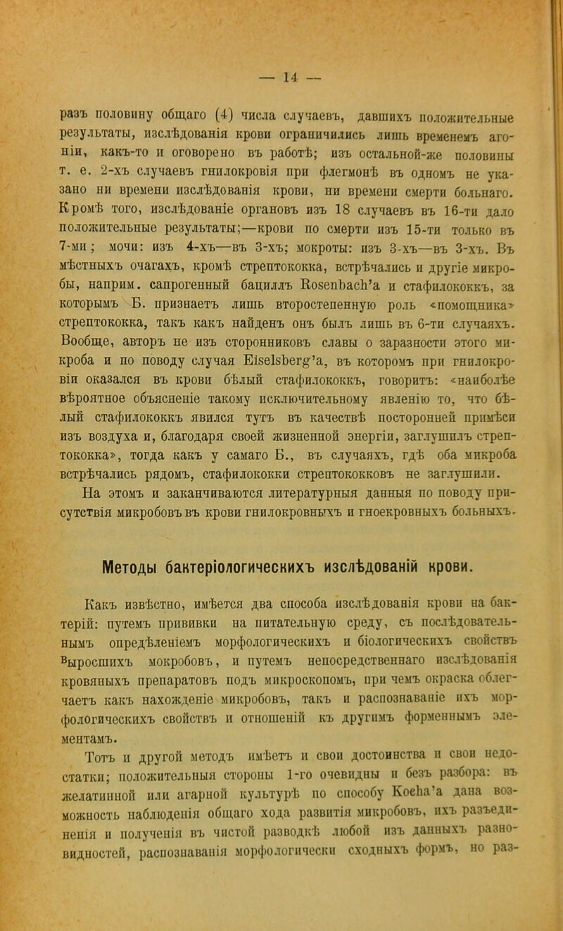 разъ половину общаго (4) числа случаевъ, давшихъ положительные результаты, изслѣдованія крови ограничились лишь временемъ аго- ніи, какъ-то и оговорено въ работѣ; изъ остальной-же половины т. е. 2-хъ случаевъ гнилокровія при флегмонѣ въ одномъ не ука- зано ни времени изслѣдованія крови, ни времени смерти больнаго. Кромѣ того, изслѣдованіе органовъ изъ 18 случаевъ въ 16-ти дало положительные результаты;—крови по смерти изъ 15-ти только въ 7-ми; мочи: изъ 4-хъ—въ 3-хъ; мокроты: изъ 3-хъ—въ 3-хъ. Въ мѣстныхъ очагахъ, кромѣ стрептококка, встрѣчались и другіе микро- бы, наприм. сапрогенный бациллъ КозепЪасЬ'а и стафилококкъ, за которымъ Б. признаетъ лишь второстепенную роль «помощники стрептококка, такъ какъ найденъ онъ былъ лишь въ 6-ти случаяхъ. Вообще, авторъ не изъ сторонниковъ славы о заразности этого ми- кроба и по поводу случая ЕізеІзЪег^а, въ которомъ при гнилокро- віи оказался въ крови бѣлый стафилококкъ, говоритъ: «наиболѣе вѣроятное объясненіе такому исключительному явленію то. что бѣ- лый стафилококкъ явился тутъ въ качествѣ посторонней примѣсп изъ воздуха и, благодаря своей жизненной энергіи, заглушплъ стреп- тококка», тогда какъ у самаго Б., въ случаяхъ, гдѣ оба микроба встрѣчались рядомъ, стафилококки стрептококковъ не заглушили. На этомъ и заканчиваются литературный данныя по поводу при- сутствія микробовъвъ крови гнилокровныхъ и гноекровныхъ больныхъ. Методы бактеріологическихъ изслѣдованій крови. Какъ извѣстно, имѣется два способа изслѣдованія крови на бак- терій: путемъ прививки на питательную среду, съ послѣдователь- нымъ опредѣленіемъ морфологическихъ и біологическихъ свойствъ выросшихъ мокробовъ, и путемъ непосредственнаго изслѣдованія кровяныхъ препаратовъ подъ микроскопомъ, при чемъ окраска облег- чаетъ какъ нахожденіе микробовъ, такъ и распознаваніе ихъ мор- фологическихъ свойствъ и отношеній къ другнмъ форменнымъ эле- ментамъ. Тотъ и другой методъ имѣетъ и своп достоинства и свои недо- статки; положительный стороны 1-го очевидны и безъ разбора: въ желатинной или агарной культурѣ по способу КоеЬа'а дана воз- можность иаблюденія общаго хода развитія микробовъ, пхъ разъедп- ненія и полученія въ чистой разводкѣ любой изъ дапныхъ разно- видностей, распознавали морфологически сходныхъ формъ, но раз-
