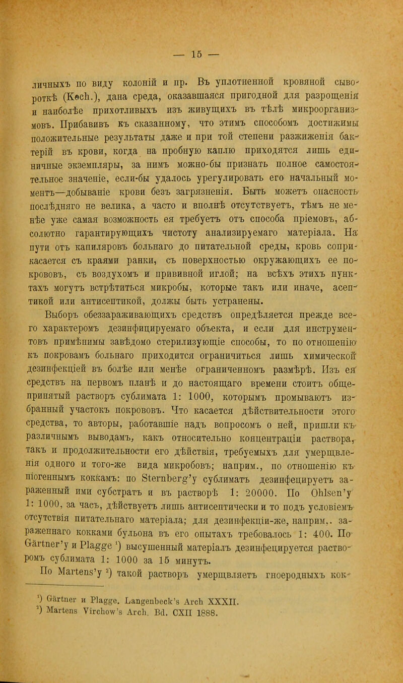 ЛИЧНЫХЪ ПО ВИДУ КОЛОНІЙ И Іір. ВЪ уПЛОТНенНОЙ КРОВЯНОЙ СЫВО' роткѣ (Кесп.), дана среда, оказавшаяся пригодной для разрощенія и наиболѣе прихотливыхъ изъ живущихъ въ тѣлѣ микроорганиз- мовъ. Прибавивъ къ сказанному, что этимъ способомъ достижимы положительные результаты даже и при той степени разжиженія бак- терій въ крови, когда на пробную каплю приходятся лишь еди- ничные экземпляры, за нимъ можно-бы признать полное самостоя- тельное значеніе, если-бы удалось урегулировать его начальный мо- ментъ—добываніе крови безъ загрязненія. Быть можетъ опасность послѣдняго не велика, а часто и вполнѣ отсутствуетъ, тѣмъ не ме- нѣе уже самая возможность ея требуетъ отъ способа пріемовъ, аб- солютно гарантирующихъ чистоту анализируемаго матеріала. На пути отъ капиляровъ больнаго до питательной среды, кровь сопри- касается съ краями ранки, съ поверхностью окружающихъ ее по- крововъ, съ воздухомъ и прививной иглой; на всѣхъ этихъ пунк- тахъ могутъ встрѣтиться микробы, которые такъ или иначе, асеп- тикой или антисептикой, должы быть устранены. Выборъ обеззараживающихъ средствъ опредѣляется прежде все- го характеромъ дезинфицируемаго объекта, и если для инструмен- товъ примѣнимы завѣдомо стерилизующіе способы, то по отношенію къ покровамъ больнаго приходится ограничиться лишь химической дезинфекціей въ болѣе или менѣе ограниченномъ размѣрѣ. Изъ ея средствъ на первомъ планѣ и до настоящаго времени стоитъ обще- принятый растворъ сублимата 1: 1000, которымъ промываютъ из- бранный участокъ покрововъ. Что касается дѣйствительности этого средства, то авторы, работавшіе надъ вопросомъ о ней, пришли къ- различнымъ выводамъ, какъ относительно концентраціи раствора, такъ и продолжительности его дѣйствія, требуемыхъ для умерщвле- нія одного и того-же вида микробовъ; наприм., по отношенію къ- піогеннымъ коккамъ: по З^егпЪег^'у сублиматъ дезинфецируетъ за- раженный ими субстратъ и въ растворѣ 1: 20000. По ОЫзеп'у 1: 1000, за часъ, дѣйствуетъ лишь антисептический то подъ условіемъ отсутствія питательнаго матеріала; для дезинфекціи-же, наприм.. за- раженнаго кокками бульона въ его опытахъ требовалось 1: 400. По Ѳагіпег'у и Ріа^е ') высушенный матеріалъ дезинфецируется раство- ромъ сублимата 1: 1000 за 16 минутъ. По Мапепз'у 2) такой растворъ умерщвляетъ гноеродныхъ кок- ') ОаПпег и Ркеце. ЬапеепЪеск'з АгсЬ XXXII. г) Магіепз Ѵігсікт'8 АгсЬ. Віі. СХП 1888.