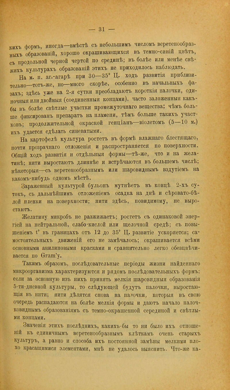 кихъ формъ, иногда—вмѣстѣ съ небольшимъ числомъ веретенообраз- ныхъ образованій, хорошо окрашивающихся въ темно-синій цвѣтъ, съ продольной черной чертой по срединѣ; въ болѣе или менѣе свѣ- жихъ культурахъ образованій этихъ не приходилось наблюдать. На м. п. аг.-агарѣ при 30—35° Ц. ходъ развитія приблизи- тельно—тотъ-же, но—много скорѣе, особенно въ иачальныхъ фа- захъ; здѣсь уже на 2-я сутки преобладают короткія палочки, оди- ночный или двойныя (соединенный концами), часто заложенный какъ- бы въ болѣе свѣтлые участки промежуточнаго вещества; чѣмъ боль- ше фиксированъ препаратъ на пламени, тѣмъ больше такихъ участ- ковъ; продолжительной окраской генціанъ—віолетомъ (5—10 м.) ихъ удается сдѣлать синеватыми. На картофелѣ культура ростетъ въ формѣ влажнаго блестя щаго, почти прозрачнаго отложееія и распространяется по поверхности. Общій ходъ развитія и отдѣльныя формы—тѣ-же, что и на жела- тинѣ; нити выростаютъ длиннѣе и встрѣчаются въ болыпемъ числѣ; нѣкоторыя—съ веретенообразнымъ или шаровиднымъ вздутіемъ на какомъ-нибудь одномъ мѣстѣ. Зараженный культурой бульонъ мутнѣетъ въ концѣ 2-хъ су- токъ, съ дальнѣйшимъ отложеніемъ осадка на днѣ и сѣровато-бѣ- лой пленки на поверхности; нити здѣсь, повидимому, не выро- стаютъ. Желатину микробъ не разжижаетъ; ростетъ съ одинаковой энер- гіей на нейтральной, слабо-кислой или щелочной средѣ; съ повы- шеніемъ і° въ границахъ отъ 12 до 35° Ц. развитіе ускоряется; са- мостоятельныхъ движеній его не замѣчалось; окрашивается всѣми основными анилиновыми красками и сравнительно легко обезцвѣчи- вается по Огат'у. Такимъ образомъ, послѣдовательные періоды жизни найденнаго микроорганизма характеризуются и рядомъ послѣдовательныхъ формъ: если за основную изъ нихъ принять мелкія шаровидныя образованія 5-ти-дневной культуры, то слѣдующей будутъ палочки, выростаю- щія въ нити; нити дѣлятся снова на палочки, которыя въ свою очередь распадаются на болѣе мелкія формы и даютъ начало палоч- ковиднымъ образованіямъ съ темно-окрашенной серединой и свѣтлы- ми концами. Значенія этихъ послѣднихъ, какихъ-бы то ни было ихъ отноше- ній къ единичнымъ веретенообразнымъ клѣткамъ очень старыхъ культуръ, а равно и способа ихъ постоянной замѣны мелкими пло- хо красащимися элементами, мнѣ не удалось выяснить. Что-же ка-