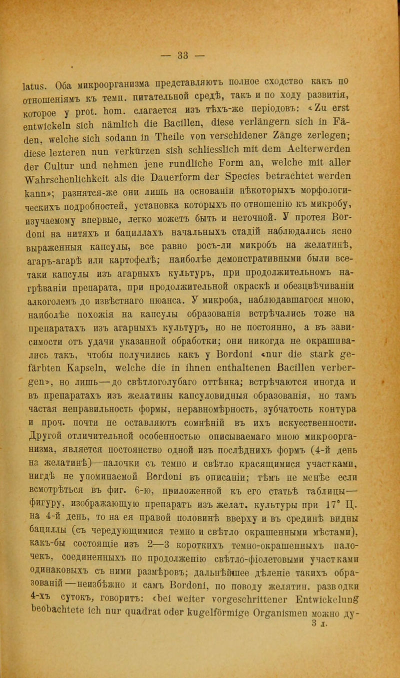 1аШ8. Оба микроорганизма иредставляютъ полное сходство какъ по отношеніямъ къ темп, питательной средѣ, такъ и по ходу развитія, которое у ргоі. Ьош. слагается изъ тѣхъ-же періодовъ: «2и егзѣ епі\ѵіске1п зісЬ патІІсЪ сііе ВасШеп, сііезе ѵегіап^егп 8ісп іп Га- (Іеп, тсеісііе 8ісЬ зойапп Ш ТЬеіІе ѵоп ѵегзсЫсІепег 2ап#е гегіе^еп; сИезе Іехіегеп пип ѵегкйггеп зізЬ зсЫіеззІісп тіі йет АеиегтсегДеп йег СиКиг ипй пеЬтеп іепе гипсШсЪе Рогт ап, тсеіспе тй аііег ■ѴѴГаЬгзсЬепІісЬкей аіз сііе Баиеггогт (іег Зресіез ЪеІгасМеѣ тсегйеп капп»; разнятся-же они лишь на основаніи нѣкоторыхъ морфологи- ческихъ подробностей, установка которыхъ по отношенію къ микробу, изучаемому впервые, легко можетъ быть и неточной. У протея Вог- сіопі на нитяхъ и бациллахъ начальныхъ стадій наблюдались ясно выраженныя капсулы, все равно росъ-ли микробъ на желатпнѣ, агаръ-агарѣ или картофелѣ; наиболѣе демонстративными были все- таки капсулы изъ агарныхъ культуръ, при продолжительномъ на- грѣваніи препарата, при продолжительной окраскѣ и обезцвѣчиваніи алкоголемъ до извѣстнаго нюанса. У микроба, наблюдавшагося мною, наиболѣе похожія на капсулы образованія встрѣчались тоже на препаратахъ изъ агарныхъ культуръ, но не постоянно, а въ зави- симости отъ удачи указанной обработки; они никогда не окрашива- лись такъ, чтобы получились какъ у Вогйопі «пиг сііе зіагк &е- іагМеп Карзеіп, ѵгеІеЪе сііе іп іЬпеп епіЪаЙепеп ВасШеп ѵегЪег- §еп-», но лишь—до свѣтлоголубаго оттѣнка; встрѣчаются иногда и въ препаратахъ изъ желатины капсуловидныя образованія, но тамъ частая неправильность формы, неравномѣрность, зубчатость контура и проч. почти не оставляютъ сомнѣній въ ихъ искусственности. Другой отличительной особенностью описываемаго мною микроорга- низма, является постоянство одной изъ послѣднихъ формъ (4-й день на желатинѣ)—палочки съ темно и свѣтло красящимися участками, нигдѣ не упоминаемой Вопіопі въ описаніи; тѣмъ не менѣе если всмотрѣться въ фиг. 6-ю, приложенной къ его статьѣ таблицы— фигуру, изображающую препаратъ изъ желат. культуры при 17е Ц. на 4-й день, то на ея правой половинѣ вверху и въ срединѣ впдны бациллы (съ чередующимися темно и свѣтло окрашенными мѣстами), какъ-бы состоящіе изъ 2—3 короткихъ темно-окрашенныхъ пало- чекъ, соединенныхъ по продолжение свѣтло-фіолетовыми участками одинаковыхъ съ ними размѣровъ; дальнѣйіпее дѣленіе такихъ обра- зованій—неизбѣжно и самъ Вопіопі, но поводу желятин. разводки 4-хъ сутокъ, говорить: <Ьеі ѵѵеііег ѵог§-е8СІігіаепег Еп<лѵіеке1іш& ЪеоЪасЫеіе ісЬ пиг ^иа(і^аі осіег ки^еІГбгті&е Ог^апізтеи можно цу- 3 л.