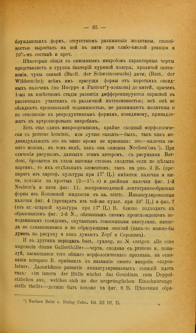 блуждающихъ формъ, отсутствіемъ разжиженія желятины, способ- ностью выростать на ней въ нити при слабо-кислой реакціи и ІОѴмъ составѣ и проч. Нѣкоторыя общія съ описаннымъ микробомъ характерный черты представляетъ и группа бактерій куриной холеры, кроличей септи- кеміи, чумы свиней (Васіі. (Іег ЗсЬ^еіпезеисЬз) дичи; (Васі. йег \Ѵі1(і8еисЬе); всѣмъ ииъ присущи формы отъ короткихъ овоид- ныхъ палочекъ (по Ниерре и РазЪеиг'у-кокковъ) до нитей, причемъ 1-ыя на извѣстномъ стадіи развитія дифференцируются окраской въ различныхъ участкахъ съ различной интенсивностью; всѣ онѣ не обладаютъ произвольной подвижностью, не разжижаютъ желатины и по отношеяію къ репродуктивнымъ формамъ, повидимому, принадле- жав къ артроспоровымъ микробамъ. Есть еще одинъ микроорганизмъ, крайне сходный морфологиче- ски съ ргоіеиз Ъотіпіз, или лучше сказать—былъ, такъ какъ ин- дивидуальность его въ наше время не признана: это—палочка си- няго молока, въ томъ видѣ, какъ она описана ^е1зеп'омъ'). При сличеніи рисунковъ, данныхъ этимъ авторомъ, съ рисунками Вог- (іопі, бросается въ глаза высокая степень сходства если не цѣлыхъ картину то ихъ отдѣльныхъ элементовъ; такъ на рис. 3 В. (пре- паратъ изъ картоф. культуры при 17° Ц.) имѣются палочки и ни- ти, похожія на простыя (2—37» ѵ) и двойныя палочки фиг. 1-й №ее1зеп'а и нити фиг. 11, воспроизводящей лептотриксообразныя формы изъ Коновской жидкости съ ка. піігіс. Инкапсулированный палочки фиг. 4 (препаратъ изъ той-же культ, при 30° Ц.) и фиг. 7 (изъ аг.-агарной культуры при 17° Ц.) В. близко подходятъ къ образованіямъ фиг. 2-й обязаннымъ своимъ происхожденіемъ не- подвижнымъ гонидіямъ, окутаннымъ гомогенными капсулами, никог- да не сливающимися и не образующими зооглей (какъ-то можно-бы думать по рисунку и какъ думаютъ 2орГ и Сорокинъ). И въ другихъ періодахъ Ъасі. еуапо§-. по № «.геі&еп аііе еіпе ип^етеіп «ійппе Оа11егШШе>— черта, сходная съ ргоѣеиз и. пожа- луй, касающаяся того общаго морфологическаго признака, на осно- ваніи котораго В. прибавилъ къ названію своего микроба «сарзи- 1а1и8>. Дальнѣйшее развитіе инкапсулированныхъ гонидій идетъ такъ: «іш іппегп Лег НіШе шасіізі сіаз Сгопісііит гит Борреі- зШгсЬеп аиз, \ѵе1сЪе8 зісЬ ап сіег игзргйп^іісііеп Еіп8с1тйпт^8 віеііе ІЬеіІЬ—должно быть похоже па фиг. 8 В. Цѣиочныя обра- ') Кееіаеп Веііг г. Віоіод СоЬп. Вй. Ш Ш. II.