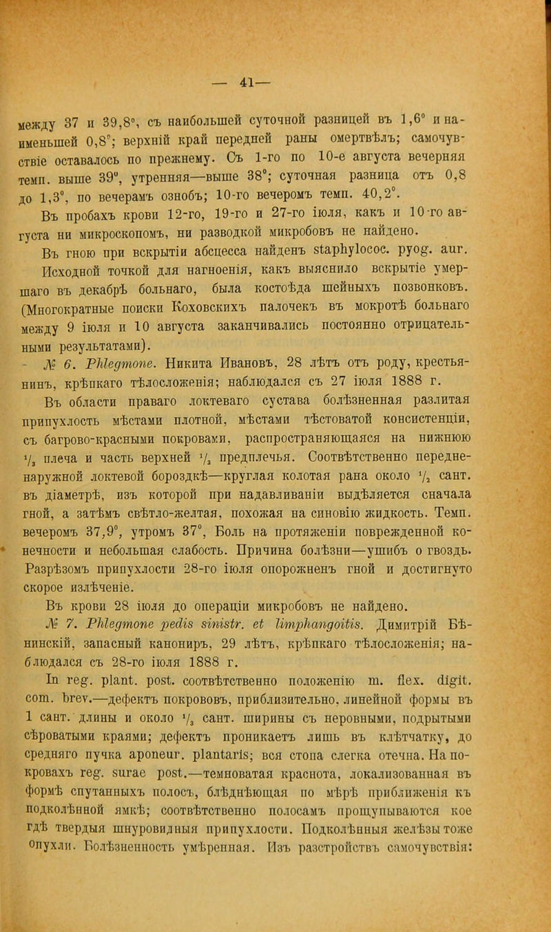 — 41— между 37 н 39,8°, съ наибольшей суточной разницей въ 1,6° и на- именьшей 0,8°; верхній край передней раны омертвѣлъ; самочув- аше оставалось по прежнему. Съ 1-го по 10-е августа вечерняя темп, выше 39й, утренняя—выше 38°; суточная разница отъ 0,8 до 1,3°, по вечерамъ ознобъ; 10-го вечеромъ темп. 40,2°. Въ пробахъ крови 12-го, 19-го и 27-го іюля, какъ и 10 то ав- густа ни микроскопомъ, ни разводкой микробовъ не найдено. Въ гною при вскрытіи абсцесса найденъ зѣарЬуІосос. руо§. аиг. Исходной точкой для нагноенія, какъ выяснило вскрытіе умер- шаго въ декабрѣ больнаго, была костоѣда шейныхъ позвонковъ. (Многократные поиски Коховскихъ палочекъ въ мокротѣ больнаго между 9 іюля и 10 августа заканчивались постоянно отрицатель- ными результатами). № 6. РМедтопе. Никита Ивановъ, 28 лѣтъ отъ роду, крестья- нинъ, крѣпкаго тѣлосложенія; наблюдался съ 27 іюля 1888 г. Въ области праваго локтеваго сустава болѣзненная разлитая припухлость мѣстами плотной, мѣстами тѣстоватой консистенціи, съ багрово-красными покровами, распространяющаяся на нижнюю V, плеча и часть верхней */, предплечья. Соотвѣтственно передне- наружной локтевой бороздкѣ—круглая колотая рана около у2 сант. въ діаметрѣ, изъ которой при надавливаніи выдѣляется сначала гной, а затѣмъ свѣтло-желтая, похожая на синовію жидкость. Темп, вечеромъ 37,9°, утромъ 37°, Боль на протяженіи поврежденной ко- ♦ нечности и небольшая слабость. Причина болѣзни—ушибъ о гвоздь. Разрѣзомъ припухлости 28-го іюля опорожненъ гной и достигнуто скорое излѣченіе. Въ крови 28 іюля до операціи микробовъ не найдено. № 7. РМедтопе реЛіз зіпізіг. еі ІітрІіапдоіЫв. Димптрій Бѣ- нинскій, запасный канониръ, 29 лѣтъ, крѣпкаго тѣлосложенія; на- блюдался съ 28-го іюля 1888 г. Іп ге^. ріапі. розѣ. соотвѣтственно положенію ш. Дех. (И^Гіі. сот. Ьгеѵ.—дефектъ покрововъ, приблизительно, линейной формы въ 1 сант.'длины и около % сант. ширины съ неровными, подрытыми сѣроватыми краями; дефектъ проникаетъ лишь въ клѣтчатку, до средняго пучка аропеиг. ріапіагіз; вся стопа слегка отечна. На по- кровахъ ге§\ 8игае розі.—темноватая краснота, локализованная въ формѣ спутанныхъ полосъ, блѣднѣющая по мѣрѣ приближенія къ подколѣнной ямкѣ; соотвѣтствеино полосамъ прощупываются кое гдѣ твердый шнуровидныя припухлости. Подколѣнныя желѣзытоже опухли. Болѣзненность умѣрепная. Изъ разстройствъ самочувствія: