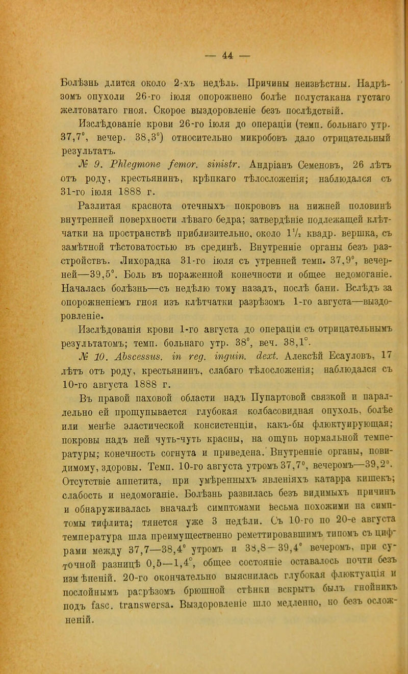 Болѣзнь длится около 2-хъ недѣль. Причины неизвѣстны. Надрѣ- зомъ опухоли 26-го іюля опорожнено болѣе полустакана густаго желтоватаго гноя. Скорое выздоровленіе безъ послѣдствій. Изслѣдованіе крови 26-го іюля до операціи (темп, больнаго утр. 37,7°, вечер. 38.3°) относительно микробовъ дало отрицательный результата. Л? 9. РМедтопе /етог. зіпівіг. Андріанъ Семеновъ, 26 лѣтъ отъ роду, крестьянинъ, крѣпкаго тѣлосложенія; наблюдался съ 31-го іюля 1888 г. Разлитая краснота отечныхъ покрововъ на нижней половинѣ внутренней поверхности лѣваго бедра; затвердѣніе подлежащей клѣт- чатки на пространствѣ приблизительно, около IV* квадр. вершка, съ замѣтной тѣстоватостыо въ срединѣ. Внутренніе органы безъ раз- стройствъ. Лихорадка 31-го іюля съ утренней темп. 37,9°, вечер- ней—39,5°. Боль въ пораженной конечности и общее недомоганіе. Началась болѣзнь—съ недѣлю тому назадъ, послѣ бани. Вслѣдъ за опорожненіемъ гноя изъ клѣтчатки разрѣзомъ 1-го августа—выздо- ровленіе. Изслѣдованія крови 1-го августа до операціи съ отрицатедьнымъ результатомъ; темп, больнаго утр. 38°, веч. 38,1°. № 10. АЪвсеввгсв. іп гед. іпдиіп. сіехі. Алексѣй Есауловъ, 17 лѣтъ отъ роду, крестьянинъ, слабаго тѣлосложенія; наблюдался съ 10-го августа 1888 г. Въ правой паховой области надъ Пупартовой связкой и парал- лельно ей прощупывается глубокая колбасовндная опухоль, болѣе или менѣе эластической консистенціи, какъ-бы флюктуирующая; покровы надъ ней чуть-чуть красны, на ощупь нормальной темпе- ратуры; конечность согнута и приведена.' Внутренніе органы, пови- димому, здоровы. Темп. 10-го августа утромъ 37,7°, вечеромъ—39,2°. ОТСуТСТВіе аппетита, при умѣренныхъ явленіяхъ катарра кпшекъ; слабость и недомоганіе. Болѣзнь развилась безъ видимыхъ прпчпнъ и обнаруживалась вначалѣ симптомами весьма похожими на симп- томы тифлита; тянется уже 3 недѣли. Съ 10-го по 20-е августа температура шла преимущественно реметтировавшимъ тнпомъ съ циф- рами между 37,7—38,4° утромъ и 3:4,8-39,4° вечеромъ, при су- точной разницѣ 0,5—1,4°, общее состояніе оставалось почти безъ измѣненій. 20-го окончательно выяснилась глубокая флюктуація и послойнымъ рагрѣзомъ брюшной стѣнкп вскрыть былъ гпойникъ подъ Газе. 1гап8\ѵег8а. Выздоровленіе шло медленно, но безъ ослож- нен»!.