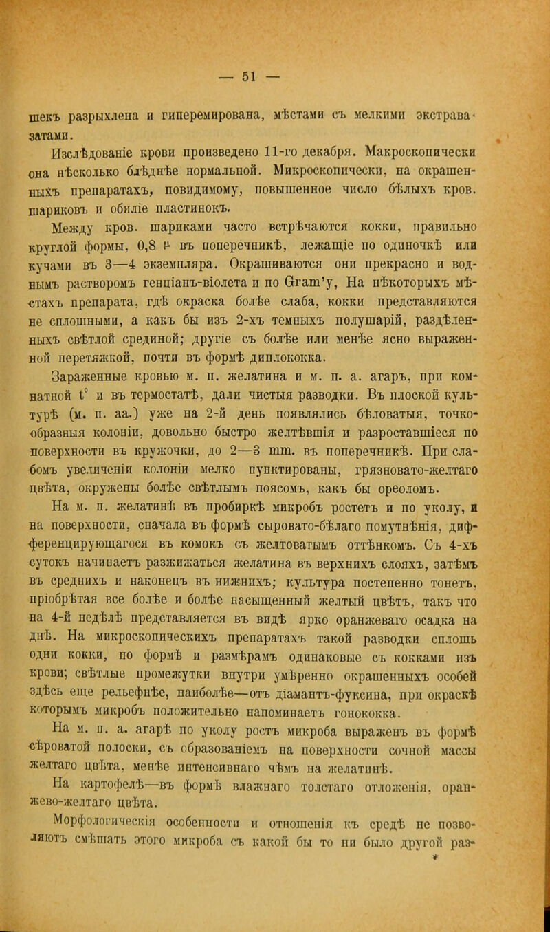 шекъ разрыхлена и гиперемирована, мѣстами съ мелкими экстрава- затами. Изслѣдованіе крови произведено 11-го декабря. Макроскопически она нѣсколько блѣднѣе нормальной. Микроскопически, на окрашен- ныхъ препаратахъ, повидимому, повышенное число бѣлыхъ кров, піариковъ и обиліе пластинокъ. Между кров, шариками часто встрѣчаются кокки, правильно круглой формы, 0,8 і1 въ поперечникѣ, лежащіе по одиночкѣ или кучами въ 3—4 экземпляра. Окрашиваются они прекрасно и вод- нымъ растворомъ генціанъ-віолета и по Сггаш'у, На нѣкоторыхъ мѣ- стахъ препарата, гдѣ окраска болѣе слаба, кокки представляются не сплошными, а какъ бы изъ 2-хъ темныхъ полушарій, раздѣлен- ныхъ свѣтлой срединой; другіе съ болѣе или менѣе ясно выражен- ной перетяжкой, почти въ формѣ диплококка. Зараженные кровью м. п. желатина и м. п. а. агаръ, при ком- натной Г и въ термостатѣ, дали чистыя разводки. Въ плоской куль- турѣ (м. п. аа.) уже на 2-й день появлялись бѣловатыя, точко- образныя колоніи, довольно быстро желтѣвшія и разроставшіеся по поверхности въ кружочки, до 2—3 тт. въ поперечникѣ. При сла- <юмъ увеличеніи колоніи мелко пунктированы, грязновато-желтаго цвѣта, окружены болѣе свѣтлымъ поясомъ, какъ бы ореоломъ. На м. п. желатинѣ въ пробиркѣ микробъ ростетъ и по уколу, и на поверхности, сначала въ формѣ сыровато-бѣлаго помутнѣнія, диф- ференцирующагося въ комокъ съ желтоватымъ оттѣнкомъ. Съ 4-хъ сутокъ начинаетъ разжижаться желатина въ верхнихъ слояхъ, затѣмъ въ среднихъ и наконецъ въ нижнихъ; культура постепенно тонетъ, пріобрѣтая все болѣе и болѣе насыщенный желтый цвѣтъ, такъ что на 4-й недѣлѣ представляется въ видѣ ярко оранжеваго осадка на днѣ. На микроскопическихъ препаратахъ такой разводки сплошь одни кокки, по формѣ и размѣрамъ одинаковые съ кокками изъ крови; свѣтлые промежутки внутри умѣренно окрашенныхъ особей здѣсь еще рельефнѣе, наиболѣе—отъ діамантъ-фуксина, при окраскѣ которымъ микробъ положительно напоминаетъ гонококка. На м. п. а. агарѣ по уколу ростъ микроба выраженъ въ формѣ сѣроватой полоски, съ образованіемъ на поверхности сочной массы желтаго цвѣта, менѣе интенсивнаго чѣмъ на желатинѣ. На картофелѣ—въ формѣ влажнаго толстаго отложенія, оран- жево-желтаго цвѣта. Морфологическін особенности и отпошенія къ средѣ не позво- ляют смѣшать этого микроба съ какой бы то ни было другой раз- 4=