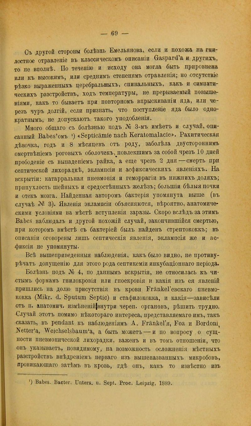 Съ другой стороны болѣзнь Емельянова, если и похожа на гни- лостное отравленіе въ классическомъ описаніи ОгазрагсГа и другнхъ, то не вполнѣ. По теченію и исходу она могла быть прировнена или къ высокимъ, или среднимъ степенямъ отравленія; но отсутствіе рѣзко выраженныхъ церебральныхъ, спинальныхъ, какъ и симнати- ческихъ разстройствъ, ходъ температуры, не прерываемый повыше- ніями, какъ то бываетъ при повторномъ впрыскиваніи яда, или че- резъ чуръ долгій, если признать, что поступленіе яда было одно- кратнымъ, не допускаютъ такого уподобленія. Много общаго съ болѣзныо подъ № 3-мъ имѣетъ и случай, опи- санный ВаЬез'омъ 1) <8ер1ісатіе пасЬ Кегаіотаіасіе». Рахитическая дѣвочка, годъ и 8 мѣсяцевъ отъ роду, заболѣла двустороннимъ омертвѣніемъ роговыхъ оболочекъ, повлекшимъ за собой чрезъ 10 дней прободеніе съ вьшаденіемъ райка, а еще чрезъ 2 дня—смерть при септической лихорацкѣ, эклампсіи и асфиксическихъ явленіяхъ. На вскрытіи: катарральная пневмонія и геморрагіи въ нижнихъ доляхъ; припухлость шейныхъ и средостѣнныхъ желѣзъ; болыніи бѣлыя почки и отекъ мозга. Найденная авторомъ бактерія упомянута выше (въ случаѣ ЗМІ 3). Явленія эклампсіи объясняются, вѣроятно, анатомиче- скими условіями на мѣстѣ вступленія заразы. Скоро вслѣдъ за этимъ ВаЪез наблюдалъ и другой похожій случай, закончившийся смертью, при которомъ вмѣстѣ съ бактеріей былъ найденъ стрептококкъ; въ описаніи оговорены лишь септическія явленія, эклампсія же и ас- фиксія не упомянуты. Всѣ вышеприведенный наблюденія, какъ было видно, не противу- рѣчатъ допущенію для этого рода септикеміи инкубаціоннаго періода. Болѣзнь подъ № 4, по даннымъ вскрытія, не относилась къ чи- стымъ формамъ гнилокровія или гноекровія и какія изъ ея явленій пришлись на долю присутствія въ крови ЕгапкеГевскаго пневмо- кокка (Мікг. й. 8риШт 8ер1іс) и стафилококка, и какія—зависѣли отъ п. анатомич. измѣненій|внутри череп, органовъ, рѣшить трудно. Случай этотъ помимо нѣкотораго интереса, представляемаго имъ, такъ сказать, въ репсіапі, къ наблюденіямъ А. РгапкеГя, Роа и Вогсіоп^ КеПег'а, \ѴеісЬзеІ8Ьаит'а, а быть можетъ — и по вопросу о сущ- ности пневмонической лихорадки, важенъ и въ томъ отношеніи, что онъ указываетъ, повидимому, на возможность осложненія мѣстныхъ разстройствъ внѣдреніемъ перваго изъ вышеназванныхъ микробовъ, проникаюшаго затѣмъ въ кровь, гдѣ онъ, какъ то извѣстно изъ ') ВаЬез. Васіег. ІТпІѳгз. и. 8ер1. Ргос. Ьеіргі^, 1889.