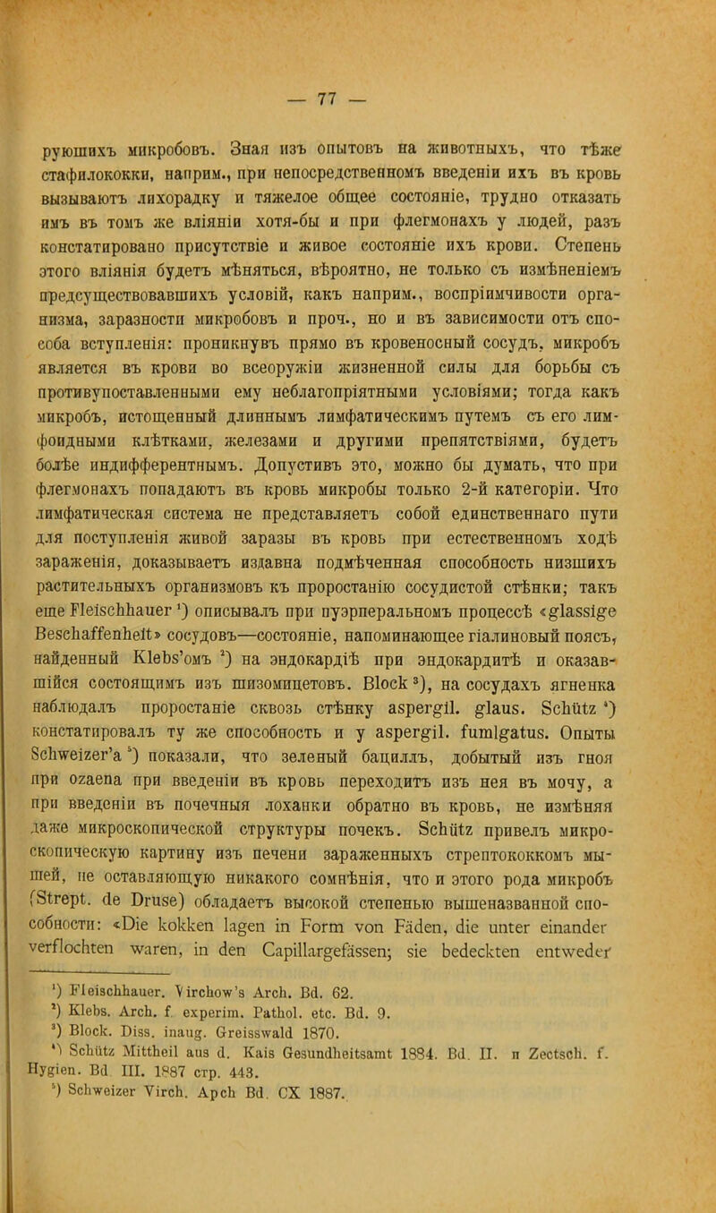 руюшихъ микробовъ. Зная изъ опытовъ на животныхъ, что тѣже стафилококки, нагтрим., при непосредственномъ введеніи ихъ въ кровь вызываютъ лихорадку и тяжелое общее состояніе, трудно отказать имъ въ томъ же вліяніи хотя-бы и при флегмонахъ у людей, разъ констатировано присутствіе и живое состояніе ихъ крови. Степень этого вліянія будетъ мѣняться, вѣроятно, не только съ измѣненіемъ предсуществовавшихъ условій, какъ наприм., воспріимчивости орга- низма, заразности микробовъ и проч., но и въ зависимости отъ спо- соба вступленія: проникнувъ прямо въ кровеносный сосудъ, микробъ является въ крови во всеоружіи жизненной силы для борьбы съ противупоставленными ему неблагопріятными условіями; тогда какъ микробъ, истощенный длиннымъ лимфатическимъ путемъ съ его лим- фоидными клѣтками, железами и другими препятствіями, будетъ болѣе индифферентнымъ. Допустивъ это, можно бы думать, что при флегмонахъ попадаютъ въ кровь микробы только 2-й категоріи. Что лимфатическая система не представляетъ собой единственнаго пути для поступленія живой заразы въ кровь при естественномъ ходѣ зараженія, доказываете издавна подмѣченная способность низшихъ растительныхъ организмовъ къ проростанйо сосудистой стѣнки; такъ еще ПеізсЬпаиег') описывалъ при пуэрперальномъ процессѣ «§:1а88І§е ВезснаігепЪеіІ» сосудовъ—состояніе, напоминающее гіалиновый поясъ, найденный ЮеЪз'омъ г) на эндокардіѣ при эндокардитѣ и оказав- шійся состоящимъ изъ шизомицетовъ. Віоск3), на сосудахъ ягненка наблюдалъ проростаніе сквозь стѣнку азрег§11. §-1аиз. ЗсЪШя *) констатировалъ ту же способность и у азрег§11. ішпі&аідіз. Опыты 8с1шеігег'а5) показали, что зеленый бациллъ, добытый изъ гноя при огаепа при введеніи въ кровь переходитъ изъ нея въ мочу, а при введеніи въ почечный лоханки обратно въ кровь, не измѣняя даже микроскопической структуры почекъ. ЗсЬйЧг привелъ микро- скопическую картину изъ печени зараженныхъ стрептококкомъ мы- шей, не оставляющую никакого сомнѣнія, что и этого рода микробъ (Зігері. (іе Бпізе) обладаетъ высокой степенью вышеназванной спо- собности: «Оіе коккеп 1а§еп іп Рогт ѵоп Расіеп, сііе шігег еіпапсіег ѵегТІосЬгеп \ѵагеп, іп сіеп СарШаг^еіаззеп; зіе Ьесіескіеп етѵѵесіег ') БЧеізсЬЬаиег. \ігсЬоѵ'з АгсЪ. Ві. 62. ') КІеЬз. АгсЬ. і. схрегіт. Раіііоі. еіс. Вй. 9. 3) Віоск. Бізз. іпаид. &геіза\ѵаИ 1870. М ЭсМіг МіІіЬеіІ аиз а. Каіз везшкіішізаті 1834. Вй. II. п 2ес*зсЬ. Г. Нудіеп. Всі Ш. 1887 стр. 443. 5) ЗсЬѵеігег ѴігсЬ. АрсЬ В<1. СХ 1887.