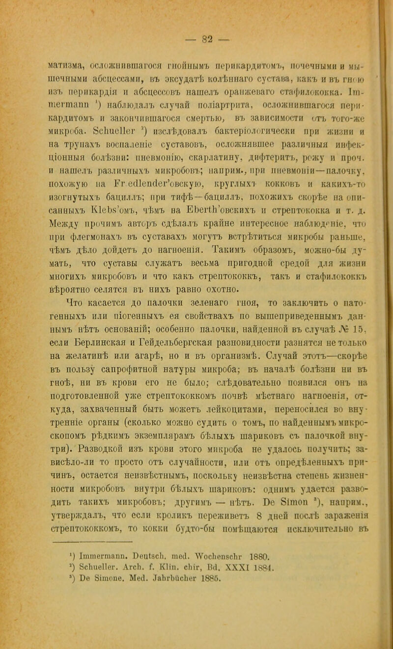 матнзма, осложнившегося гнойнымъ перикардитомъ, почечными и мы- шечными абсцессами, въ эксудатѣ колѣннаго сустава, какъ и въ гн< ю В8ъ пѳрикардія и абсцессовъ нашѳлъ оранжѳваго стафилококка. Іш- Швгтапп ') наблюдал, случай поліартрнта, осложнившагося пери- кардитомъ и закончившегося смертью, въ зависимости отъ того-же микроба. ЗсЬтісИвг 2) изслѣдовалъ бактериологически при жизни и на труиахъ восиаленіе суетавовъ, осложнявшее различный ивфек* ціонныя болѣзни: нневмонію, скарлатину, дифтеритъ. рожу и проч. п нашелъ различиыхъ микробовъ; нанрим., при пневмоніи—палочку, похожую на Рг ес11епс1ег'овскую, круглыхт кокковъ и какихъ-то изогнутыхъ бациллъ; при тифѣ —бациллъ, похожихъ скорѣе на опи- сан ныхъ КІеЪкомъ, чѣмъ на ЕЬегіповскихъ и стрептококка и т. д. Между прочнмъ авторъ сдѣлалъ крайне интересное наблюд<чпе, что при флегмонахъ въ суставахъ могутъ встрѣтиться микробы раньше, чѣмъ дѣло дойдетъ до нагноенія. Такимъ образомъ, можно-бы ду- мать, что суставы служатъ весьма пригодной средой для жизни многихъ микробовъ и что какъ стрептококкъ, такъ и стафилококкъ вѣроятно селятся въ нихъ равно охотно. Что касается до палочки зеленаго гноя, то заключить о пато- генныхъ или піогенныхъ ея свойствахъ по вышеприведеннымъ дан- нымъ нѣтъ основаній; особенно палочки, найденной въ случаѣ ЛЬ 15. если Берлинская и Гейдельбергская разновидности разнятся не только на желатинѣ или агарѣ, но и въ организмѣ. Случай этотъ—скорѣе въ пользу сапрофитной натуры микроба; въ началѣ болѣзнп ни въ гноѣ, ни въ крови его не было; слѣдовательно появился онъ на подготовленной уже стрептококкомъ почвѣ мѣстнаго нагноенія, от- куда, захваченный быть можетъ лейкоцитами, переносился во вну- тренне органы (сколько можно судить о томъ, по найденнымъ мпкро- скопомъ рѣдкимъ экземплярамъ бѣлыхъ шариковъ съ палочкой вну- три). Разводкой изъ крови этого микроба не удалось получить; за- висѣло-ли то просто отъ случайности, или отъ опредѣленныхъ при- чинъ, остается неизвѣстнымъ, поскольку неизвѣстна степень жизнен- ности микробовъ внутри бѣлыхъ шариковъ: однимъ удается разво- дить такихъ микробовъ; другимъ — нѣтъ. Бе 8ішоп нанрим., утверждалъ, что если кроликъ переживетъ 8 дней послѣ зараженія стрептококкомъ, то кокки будто-бы помѣщаются исключительно въ ') Іттѳгтапп. Боиізсіі. тей. ѴѴосЬѳпвсЬг 1880. ') ЗсЬиеІІег. ЛгсЬ. Г. Кііп. сіііг, Вй. XXXI 1884. *) Бе Зітопе. Ме(1. ЛаЬгЬіісЬег 1886.